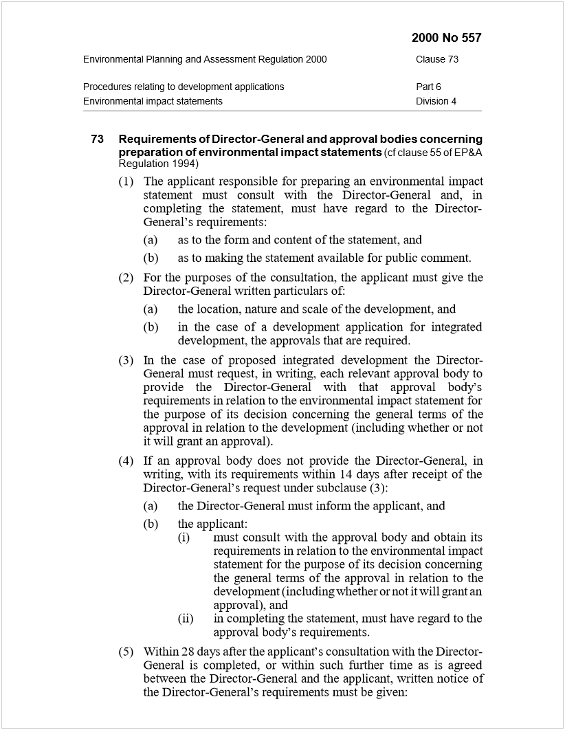 Machine generated alternative text:
2000 No 557
Environmental Planning and Assessment Regulation 2000Clause 73
Procedures relating to development applicationsPart 6
Environmental impact statementsDivision 4
73Requirements of Director-General and approval bodies concerning
preparation of environmental impact statements
 
(cf clause 55 of EP&A
Regulation 1994)
(1)The applicant responsible for preparing an environmental impact
statement must consult with the Director-General and, in
completing the statement, must have regard to the Director-
General’s requirements:
(a)as to the form and content of the statement, and
(b)as to making the statement available for public comment.
(2)For the purposes of the consultation, the applicant must give the
Director-General written particulars of:
(a)the location, nature and scale of the development, and
(b)in the case of a development application for integrated
development, the approvals that are required.
(3)In the case of proposed integrated development the Director-
General must request, in writing, each relevant approval body to
provide the Director-General with that approval body’s
requirements in relation to the environmental impact statement for
the purpose of its decision concerning the general terms of the
approval in relation to the development (including whether or not
it will grant an approval).
(4)If an approval body does not provide the Director-General, in
writing, with its requirements within 14 days after receipt of the
Director-General’s request under subclause (3):
(a)the Director-General must inform the applicant, and
(b)the applicant:
(i)must consult with the approval body and obtain its
requirements in relation to the environmental impact
statement for the purpose of its decision concerning
the general terms of the approval in relation to the
development (including whether or not it will grant an
approval), and
(ii)in completing the statement, must have regard to the
approval body’s requirements.
(5)Within 28 days after the applicant’s consultation with the Director-
General is completed, or within such further time as is agreed
between the Director-General and the applicant, written notice of
the Director-General’s requirements must be given:
