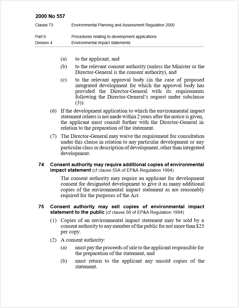 Machine generated alternative text:
2000 No 557
Clause 73Environmental Planning and Assessment Regulation 2000
Part 6Procedures relating to development applications
Division 4Environmental impact statements
(a)to the applicant, and
(b)to the relevant consent authority (unless the Minister or the
Director-General is the consent authority), and
(c)to the relevant approval body (in the case of proposed
integrated development for which the approval body has
provided the Director-General with its requirements
following the Director-General’s request under subclause
(3)).
(6)If the development application to which the environmental impact
statement relates is not made within 2 years after the notice is given,
the applicant must consult further with the Director-General in
relation to the preparation of the statement.
(7)The Director-General may waive the requirement for consultation
under this clause in relation to any particular development or any
particular class or description of development, other than integrated
development.
74Consent authority may require additional copies of environmental
impact statement
 
(cf clause 55A of EP&A Regulation 1994)
The consent authority may require an applicant for development
consent for designated development to give it as many additional
copies of the environmental impact statement as are reasonably
required for the purposes of the Act.
75Consent authority may sell copies of environmental impact
statement to the public
 
(cf clause 56 of EP&A Regulation 1994)
(1)Copies of an environmental impact statement may be sold by a
consent authority to any member of the public for not more than $25
per copy.
(2)A consent authority:
(a)must pay the proceeds of sale to the applicant responsible for
the preparation of the statement, and
(b)must return to the applicant any unsold copies of the
statement.
