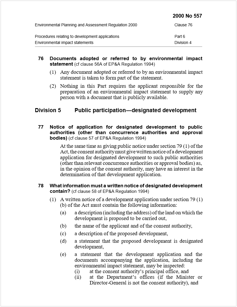 Machine generated alternative text:
2000 No 557
Environmental Planning and Assessment Regulation 2000Clause 76
Procedures relating to development applicationsPart 6
Environmental impact statementsDivision 4
76Documents adopted or referred to by environmental impact
statement
 
(cf clause 56A of EP&A Regulation 1994)
(1)Any document adopted or referred to by an environmental impact
statement is taken to form part of the statement.
(2)Nothing in this Part requires the applicant responsible for the
preparation of an environmental impact statement to supply any
person with a document that is publicly available.
Division 5Public participation—designated development
77Notice of application for designated development to public
authorities (other than concurrence authorities and approval
bodies)
 
(cf clause 57 of EP&A Regulation 1994)
At the same time as giving public notice under section 79 (1) of the
Act, the consent authority must give written notice of a development
application for designated development to such public authorities
(other than relevant concurrence authorities or approval bodies) as,
in the opinion of the consent authority, may have an interest in the
determination of that development application.
78What information must a written notice of designated development
contain?
 
(cf clause 58 of EP&A Regulation 1994)
(1)A written notice of a development application under section 79 (1)
(b) of the Act must contain the following information:
(a)a description (including the address) of the land on which the
development is proposed to be carried out,
(b)the name of the applicant and of the consent authority,
(c)a description of the proposed development,
(d)a statement that the proposed development is designated
development,
(e)a statement that the development application and the
documents accompanying the application, including the
environmental impact statement, may be inspected:
(i)at the consent authority’s principal office, and
(ii)at the Department’s offices (if the Minister or
Director-General is not the consent authority), and
