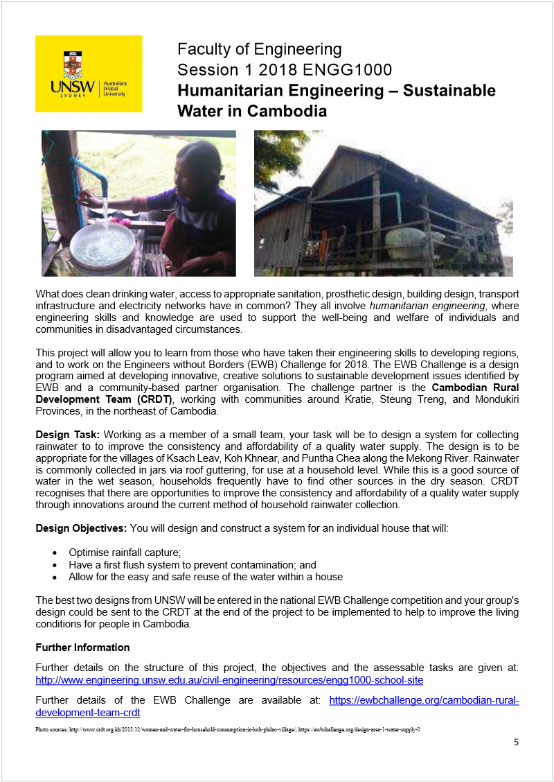 Machine generated alternative text:
 
       
 
What does clean drinking water, access to appropriate sanitation, prosthetic design, building design, transport 
infrastructure and electricity networks have in common? They all involve 
humanitarian engineering
, where 
engineering skills and knowledge are used to support the well-being and welfare of individuals and 
communities in disadvantaged circumstances. 
 
This project will allow you to learn from those who have taken their engineering skills to developing regions, 
and to work on the Engineers without Borders (EWB) Challenge for 2018. The EWB Challenge is a design 
program aimed at developing innovative, creative solutions to sustainable development issues identified by 
EWB and a community-based partner organisation. The challenge partner is the 
Cambodian Rural 
Development Team (CRDT)
, working with communities around Kratie, Steung Treng, and Mondukiri 
Provinces, in the northeast of Cambodia.  
 
Design Task: 
Working as a member of a small team, your task will be to design a system for collecting 
rainwater to to improve the consistency and affordability of a quality water supply. The design is to be 
appropriate for the villages of Ksach Leav, Koh Khnear, and Puntha Chea along the Mekong River. Rainwater 
is commonly collected in jars via roof guttering, for use at a household level. While this is a good source of 
water in the wet season, households frequently have to find other sources in the dry season. CRDT 
recognises that there are opportunities to improve the consistency and affordability of a quality water supply 
through innovations around the current method of household rainwater collection.  
 
Design Objectives: 
You will design and construct a system for an individual house that will:  
 
 Optimise rainfall capture; 
 Have a first flush system to prevent contamination; and 
 Allow for the easy and safe reuse of the water within a house  
 
The best two designs from UNSW will be entered in the national EWB Challenge competition and your group's 
design could be sent to the CRDT at the end of the project to be implemented to help to improve the living 
conditions for people in Cambodia. 
 
Further Information 
Further details on the structure of this project, the objectives and the assessable tasks are given at: 
http://www.engineering.unsw.edu.au/civil-engineering/resources/engg1000-school-site
 
Further details of the EWB Challenge are available at: 
https://ewbchallenge.org/cambodian-rural-
development-team-crdt
  
Photo sources: http://www.crdt.org.kh/2013/12/women-and-water-for-household-consumption-in-koh-phdao-village/; https://ewbchallenge.org/design-area-1-water-supply-0 
Faculty of Engineering 
Session 1 2018 ENGG1000  
 
 
