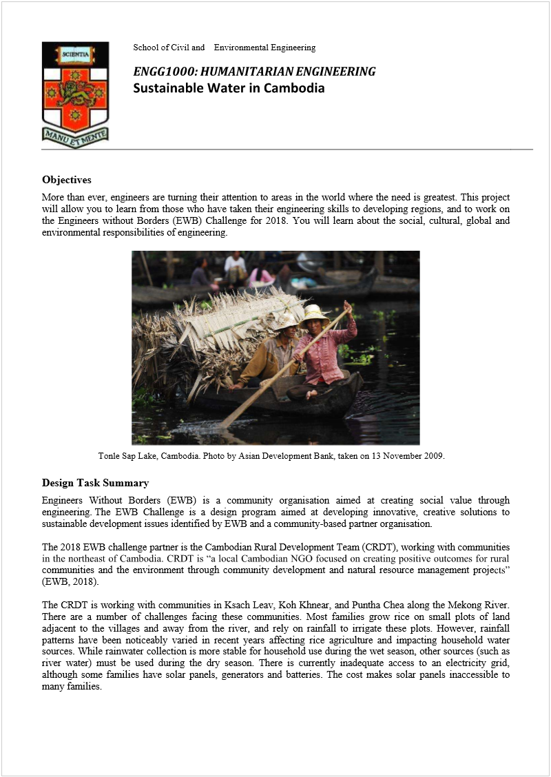 Machine generated alternative text:
 
School of Civil and    Environmental Engineering 
 
 
Objectives 
More than ever, engineers are turning their attention to areas in the world where the need is greatest. This project 
will allow you to learn from those who have taken their engineering skills to developing regions, and to work on 
the Engineers without Borders (EWB) Challenge for 2018. You will learn about the social, cultural, global and 
environmental responsibilities of engineering.  
 
    
 
 
Design Task Summary 
Engineers Without Borders (EWB) is a community organisation aimed at creating social value through 
engineering. The EWB Challenge is a design program aimed at developing innovative, creative solutions to 
sustainable development issues identified by EWB and a community-based partner organisation.  
 
The 2018 EWB challenge partner is the Cambodian Rural Development Team (CRDT), working with communities 
communities and the environment through community development and natural resource management proje
(EWB, 2018).  
 
The CRDT is working with communities in Ksach Leav, Koh Khnear, and Puntha Chea along the Mekong River. 
There are a number of challenges facing these communities. Most families grow rice on small plots of land 
adjacent to the villages and away from the river, and rely on rainfall to irrigate these plots. However, rainfall 
patterns have been noticeably varied in recent years affecting rice agriculture and impacting household water 
sources. While rainwater collection is more stable for household use during the wet season, other sources (such as 
river water) must be used during the dry season. There is currently inadequate access to an electricity grid, 
although some families have solar panels, generators and batteries. The cost makes solar panels inaccessible to 
many families.  
 
Tonle Sap Lake, Cambodia. Photo by Asian Development Bank, taken on 13 November 2009. 
