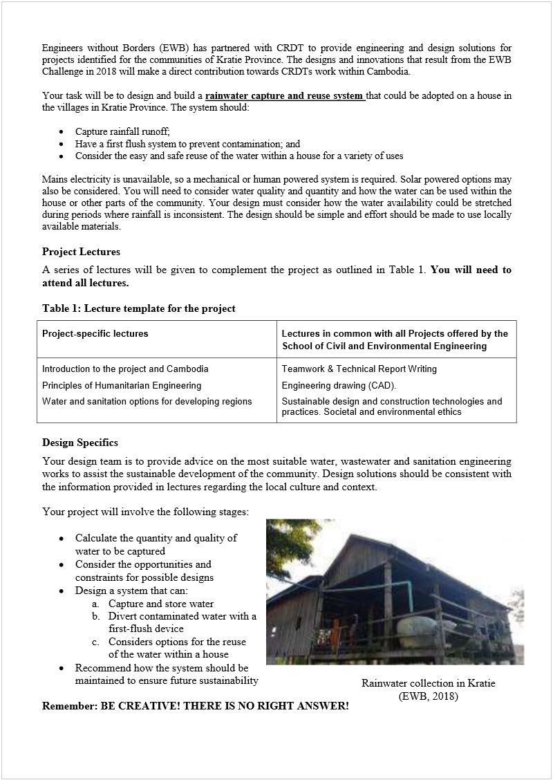 Machine generated alternative text:
Engineers without Borders (EWB) has partnered with CRDT to provide engineering and design solutions for 
projects identified for the communities of Kratie Province. The designs and innovations that result from the EWB 
Challenge in 2018 will make a direct contribution towards CRDTs work within Cambodia.  
 
Your task will be to design and build a 
rainwater capture and reuse system 
that could be adopted on a house in 
the villages in Kratie Province. The system should: 
 
 
Capture rainfall runoff; 
 
Have a first flush system to prevent contamination; and 
 
Consider the easy and safe reuse of the water within a house for a variety of uses 
 
Mains electricity is unavailable, so a mechanical or human powered system is required. Solar powered options may 
also be considered. You will need to consider water quality and quantity and how the water can be used within the 
house or other parts of the community. Your design must consider how the water availability could be stretched 
during periods where rainfall is inconsistent. The design should be simple and effort should be made to use locally 
available materials.  
 
Project Lectures 
A series of lectures will be given to complement the project as outlined in Table 1. 
You will need to 
attend all lectures. 
 
Table 1: Lecture template for the project 
Project-specific lectures Lectures in common with all Projects offered by the 
School of Civil and Environmental Engineering    
Introduction to the project and Cambodia 
Principles of Humanitarian Engineering 
Water and sanitation options for developing regions 
Teamwork & Technical Report Writing 
Engineering drawing (CAD). 
Sustainable design and construction technologies and 
practices. Societal and environmental ethics 
 
Design Specifics 
Your design team is to provide advice on the most suitable water, wastewater and sanitation engineering 
works to assist the sustainable development of the community. Design solutions should be consistent with 
the information provided in lectures regarding the local culture and context.  
 
Your project will involve the following stages:  
 
 
Calculate the quantity and quality of 
water to be captured 
 
Consider the opportunities and 
constraints for possible designs 
 
Design a system that can:
 
 
a.
 
Capture and store water 
b.
 
Divert contaminated water with a 
first-flush device 
c.
 
Considers options for the reuse 
of the water within a house  
 
Recommend how the system should be 
maintained to ensure future sustainability 
 
Remember: BE CREATIVE! THERE IS NO RIGHT ANSWER! 
Rainwater collection in Kratie 
(EWB, 2018) 
