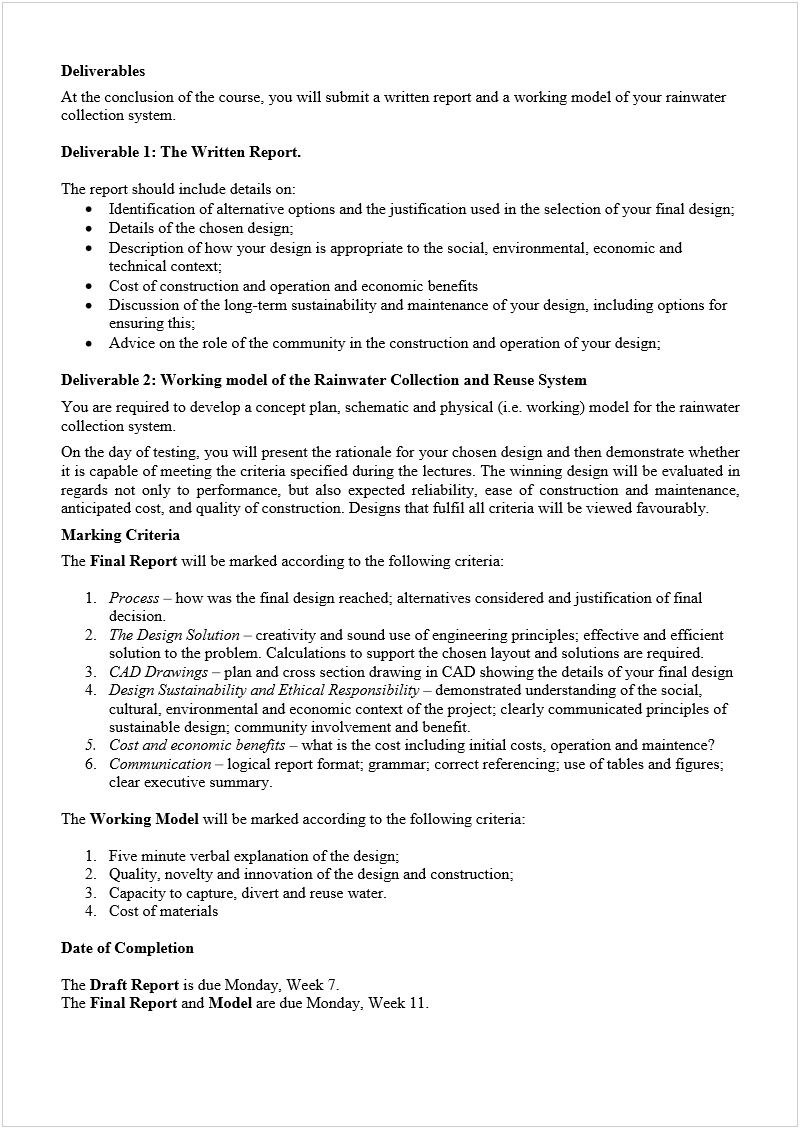 Machine generated alternative text:
Deliverables 
At the conclusion of the course, you will submit a written report and a working model of your rainwater 
collection system. 
 
Deliverable 1: The Written Report.
  
 
The report should include details on: 
 
Identification of alternative options and the justification used in the selection of your final design; 
 
Details of the chosen design; 
 
Description of how your design is appropriate to the social, environmental, economic and 
technical context; 
 
Cost of construction and operation and economic benefits 
 
Discussion of the long-term sustainability and maintenance of your design, including options for 
ensuring this; 
 
Advice on the role of the community in the construction and operation of your design; 
 
Deliverable 2: Working model of the Rainwater Collection and Reuse System 
You are required to develop a concept plan, schematic and physical (i.e. working) model for the rainwater 
collection system.  
On the day of testing, you will present the rationale for your chosen design and then demonstrate whether 
it is capable of meeting the criteria specified during the lectures. The winning design will be evaluated in 
regards not only to performance, but also expected reliability, ease of construction and maintenance, 
anticipated cost, and quality of construction. Designs that fulfil all criteria will be viewed favourably.  
Marking Criteria 
The 
Final Report
 will be marked according to the following criteria: 
 
1.
 
Process
 
 how was the final design reached; alternatives considered and justification of final 
decision. 
2.
 
The Design Solution
 
 creativity and sound use of engineering principles; effective and efficient 
solution to the problem. Calculations to support the chosen layout and solutions are required. 
3.
 
CAD Drawings 
 
plan and cross section drawing in CAD showing the details of your final design 
4.
 
Design Sustainability and Ethical Responsibility
 
 demonstrated understanding of the social, 
cultural, environmental and economic context of the project; clearly communicated principles of 
sustainable design; community involvement and benefit. 
5.
 
Cost and economic benefits
 
 what is the cost including initial costs, operation and maintence? 
 
6.
 
Communication
 
 logical report format; grammar; correct referencing; use of tables and figures; 
clear executive summary. 
 
The 
Working Model 
will be marked according to the following criteria:  
 
1.
 
Five minute verbal explanation of the design;  
2.
 
Quality, novelty and innovation of the design and construction; 
3.
 
Capacity to capture, divert and reuse water. 
4.
 
Cost of materials 
 
Date of Completion 
 
The 
Draft Report
 is due Monday, Week 7. 
The 
Final Report
 and 
Model
 are due Monday, Week 11. 
 
