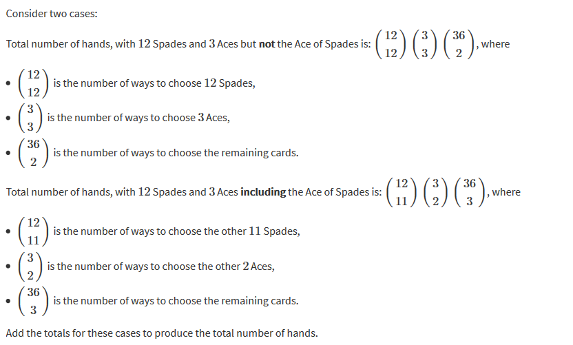 Consider two cases: 
Total number of hands, with 12 Spades and 3 Aces but notthe Ace of Spades is: 
12 
is the number ofways to choose 12 Spades, 
12 
3 
is the number of ways to choose 3 Aces, 
3 
36 
is the number of ways to choose the remaining cards. 
2 
Total number of hands, with 12 Spades and 3 Aces includingthe Ace of Spades is: 
12 
is the number of ways to choose the other 11 Spades, 
11 
3 
is the number of ways to choose the other 2 Aces, 
2 
36 
is the number of ways to choose the remaining cards. 
3 
Add the totals for these cases to produce the total number of hands. 
t) (326) 
, where 
, where 