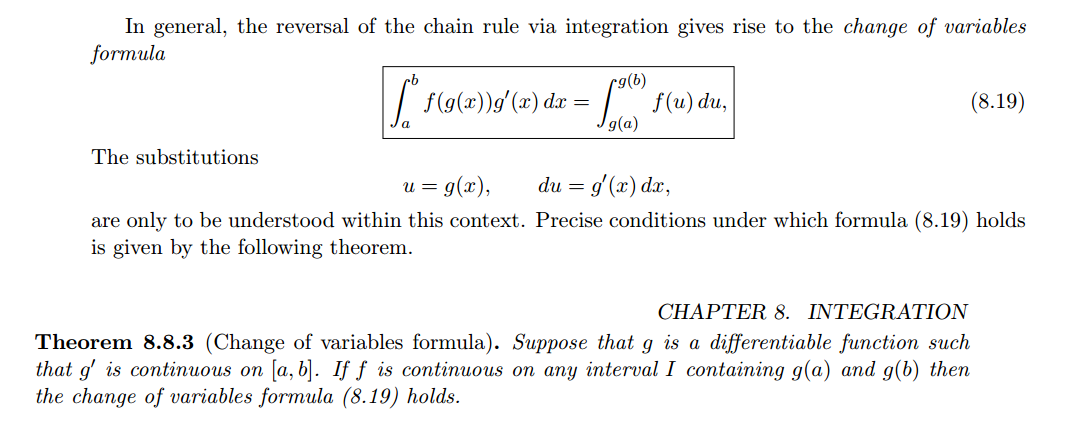 Machine generated alternative text:
In general, the reversal of the chain rule via integration gives rise to the change of variables 
formula 
g(b) 
f (u) du, 
g(a) 
The substitutions 
du — g'(x) da;, 
(8.19) 
are only to be understood within this context. Precise conditions under which formula (8.19) holds 
is given by the following theorem. 
CHAPTER 8. INTEGRATION 
Theorem 8.8.3 (Change of variables formula). Suppose that g is a differentiable function such 
that g' is continuous on [a, b]. If f is continuous on any interval I containing g(a) and g(b) then 
the change of variables formula (8.19) holds. 