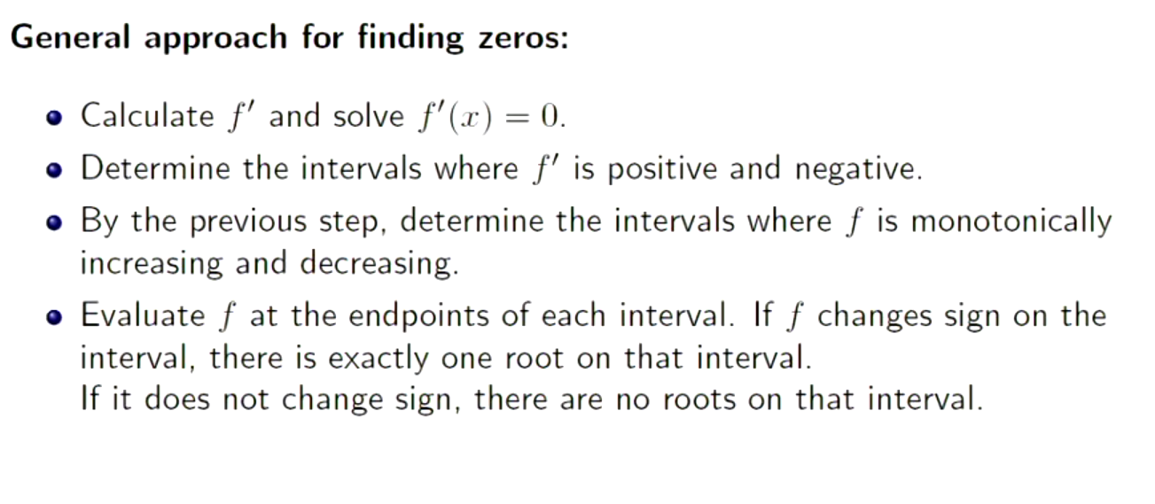 Machine generated alternative text:
General approach for finding zeros: 
Calculate f' and solve f '(x) 0. 
Determine the intervals where f/ is positive and negative. 
By the previous step, determine the intervals where f is monotonically 
increasing and decreasing. 
e Evaluate f at the endpoints of each interval. If f changes sign on the 
interval, there is exactly one root on that interval. 
If it does not change sign, there are no roots on that interval. 
