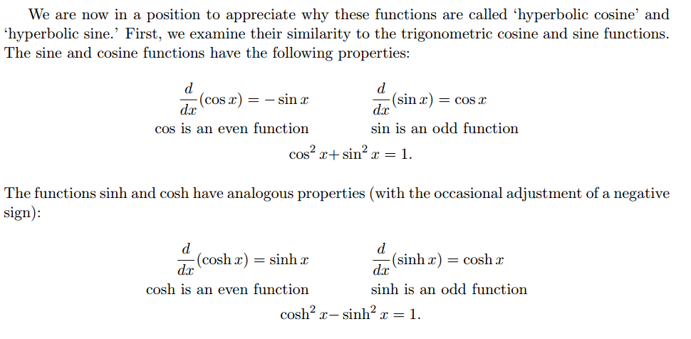 Machine generated alternative text:
We are now in a position to appreciate why these functions are called 'hyperbolic cosine' and 
'hyperbolic sine.' First, we examine their similarity to the trigonometric cosine and sine functions. 
The sine and cosine functions have the following properties: 
—(cosx) — 
sin 
cos is an even function 
smx — cosx 
sin is an odd function 
cos sin a: — 1 
The functions Sinh and cosh have analogous properties (with the occasional adjustment of a negative 
sign): 
(cosh x) Sinh 
cosh is an even function 
cos 
(sinhx) — cos 
Sinh is an odd function 
Sinh x — 1. 