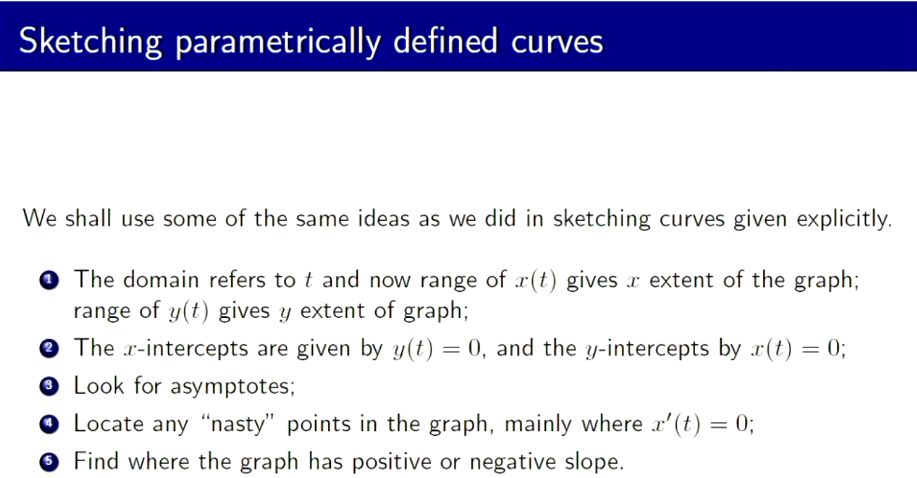 Machine generated alternative text:
Sketching parametrically defined curves 
We shall use some of the same ideas as we did in sketching curves given explicitly. 
o 
o 
o 
o 
o 
The domain refers to t and now range of x(t) gives x extent of the graph; 
range of gives y extent of graph; 
The x-intercepts are given by = 0, and the y-intercepts by = 0; 
Look for asymptotes; 
Locate any "nasty" points in the graph, mainly where x' (t) 0; 
Find where the graph has positive or negative slope. 