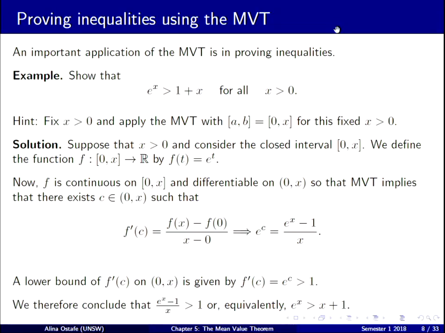 Machine generated alternative text:
Proving inequalities using the MVT 
An important application of the M VT is in proving inequalities. 
Example. Show that 
> for all .r > 0. 
Hint: Fix x > 0 and apply the MVT with [a, b] [0, x] for this fixed x > 0. 
Solution. Suppose that x > O and consider the closed interval [0, x]. We define 
t 
the function f : [0, x] + R by f (t) — 
Now, f is continuous on [0, x] and differentiable on (0, x) so that MVT implies 
that there exists c (0, x) such that 
f(x) — f(0) 
f'(c) 
A lower bound of f' ( ) 
c on (0, x) is given by f' (c) 
C 
ex—I 
We therefore conclude that 
> 1 or, equivalently 
Alina Ostafe (UNSW) 
Chapter 5: The Mean Value Theorem 
—1 
1. 
Semester 1 2018 
g / 33 