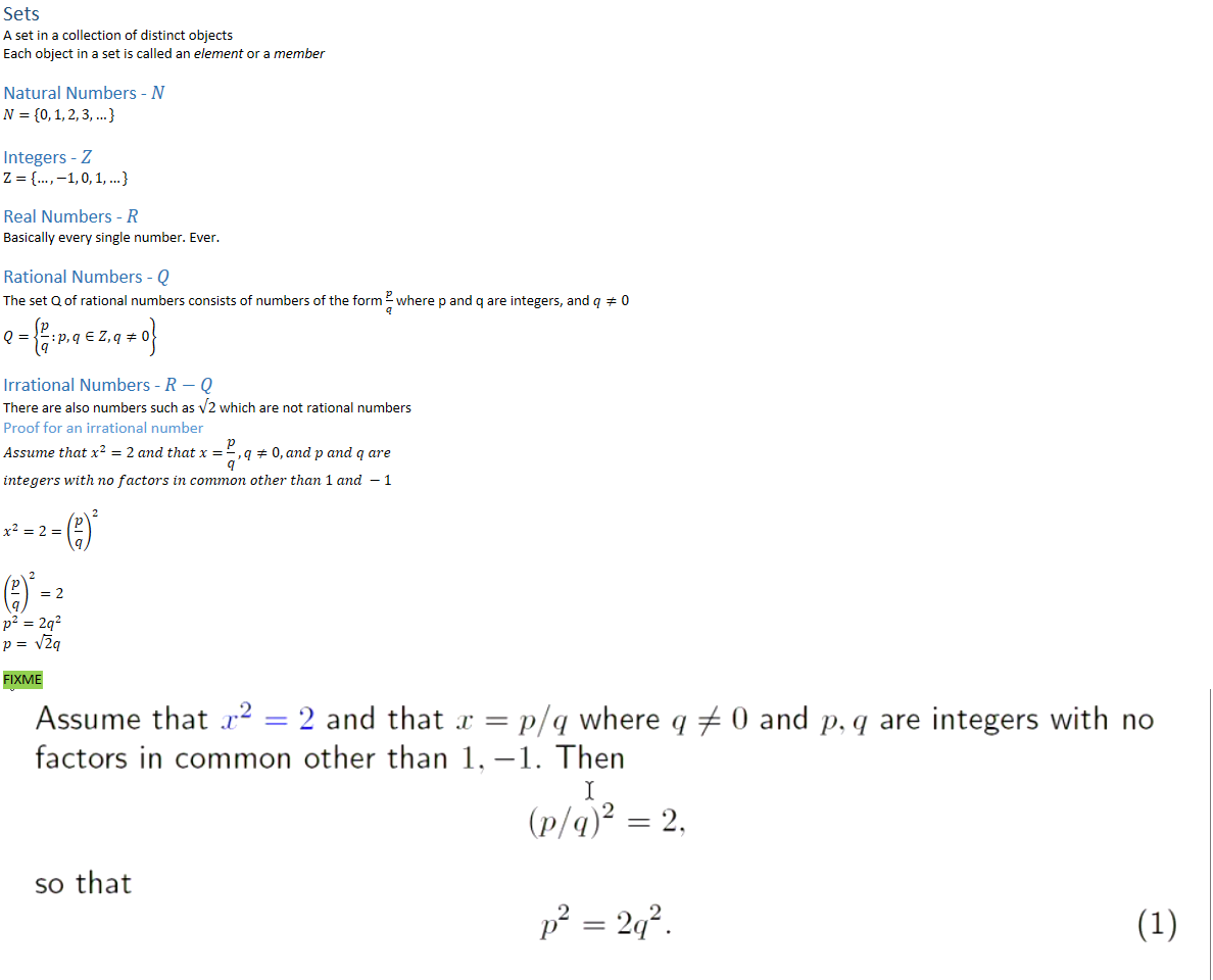 Sets
A set in a collection of distinct objects
Each object in a set is called an element or a member

Natural Numbers - 𝑁
𝑁={0, 1, 2, 3, …}

Integers - 𝑍
Ζ={…,−1, 0, 1, …}

Real Numbers - 𝑅
Basically every single number. Ever.

Rational Numbers - 𝑄
The set Q of rational numbers consists of numbers of the form ﷐𝑝﷮𝑞﷯ where p and q are integers, and 𝑞≠0
𝑄=﷐﷐𝑝﷮𝑞﷯:𝑝, 𝑞∈𝑍,𝑞≠0﷯

Irrational Numbers - 𝑅−𝑄
There are also numbers such as √2 which are not rational numbers
Proof for an irrational number
𝐴𝑠𝑠𝑢𝑚𝑒 𝑡ℎ𝑎𝑡 ﷐𝑥﷮2﷯=2 𝑎𝑛𝑑 𝑡ℎ𝑎𝑡 𝑥=﷐𝑝﷮𝑞﷯, 𝑞≠0, 𝑎𝑛𝑑 𝑝 𝑎𝑛𝑑 𝑞 𝑎𝑟𝑒𝑖𝑛𝑡𝑒𝑔𝑒𝑟𝑠 𝑤𝑖𝑡ℎ 𝑛𝑜 𝑓𝑎𝑐𝑡𝑜𝑟𝑠 𝑖𝑛 𝑐𝑜𝑚𝑚𝑜𝑛 𝑜𝑡ℎ𝑒𝑟 𝑡ℎ𝑎𝑛 1 𝑎𝑛𝑑 −1
﷐𝑥﷮2﷯=2=﷐﷐﷐𝑝﷮𝑞﷯﷯﷮2﷯
﷐﷐﷐𝑝﷮𝑞﷯﷯﷮2﷯=2
﷐𝑝﷮2﷯=2﷐𝑞﷮2﷯
𝑝= ﷐﷮2﷯𝑞

FIXME
Untitled picture.png Machine generated alternative text:
Assume that x2 
factors in common 
so that 
'2 and that p/q where q 0 and p, q are integers with no 
other than 1, —1. Then 
1 
(p/q)2 
201 . 
2 
(1) 
The right-hand side has a factor of 2 and hence so does the left hand side. The 
implies that p has a factor of 2 so that 
P '21/ 
for some integer p'. Substituting back into (1) yields 
(2P ) 
and arithmetic shows that 
2 
