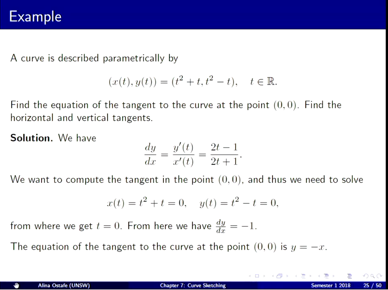 Machine generated alternative text:
Example 
A curve is described parametrically by 
(x(t), y(t)) 
Find the equation of the tangent to the curve at the point (0, 0). Find the 
horizontal and vertical tangents. 
Solution. We have 
cly 
2t — I 
cler 
We want to compute the tangent in the point (0, 0), 
x(t) 
from where we get t 0. From here we have 
and thus we need to solve 
—1. 
The equation of the tangent to the curve at the point (0, 0) is y —x. 
Alina Ostafe (UNSW) 
Chapter 7: Curve 
Senpster 1 2018 
25/50 