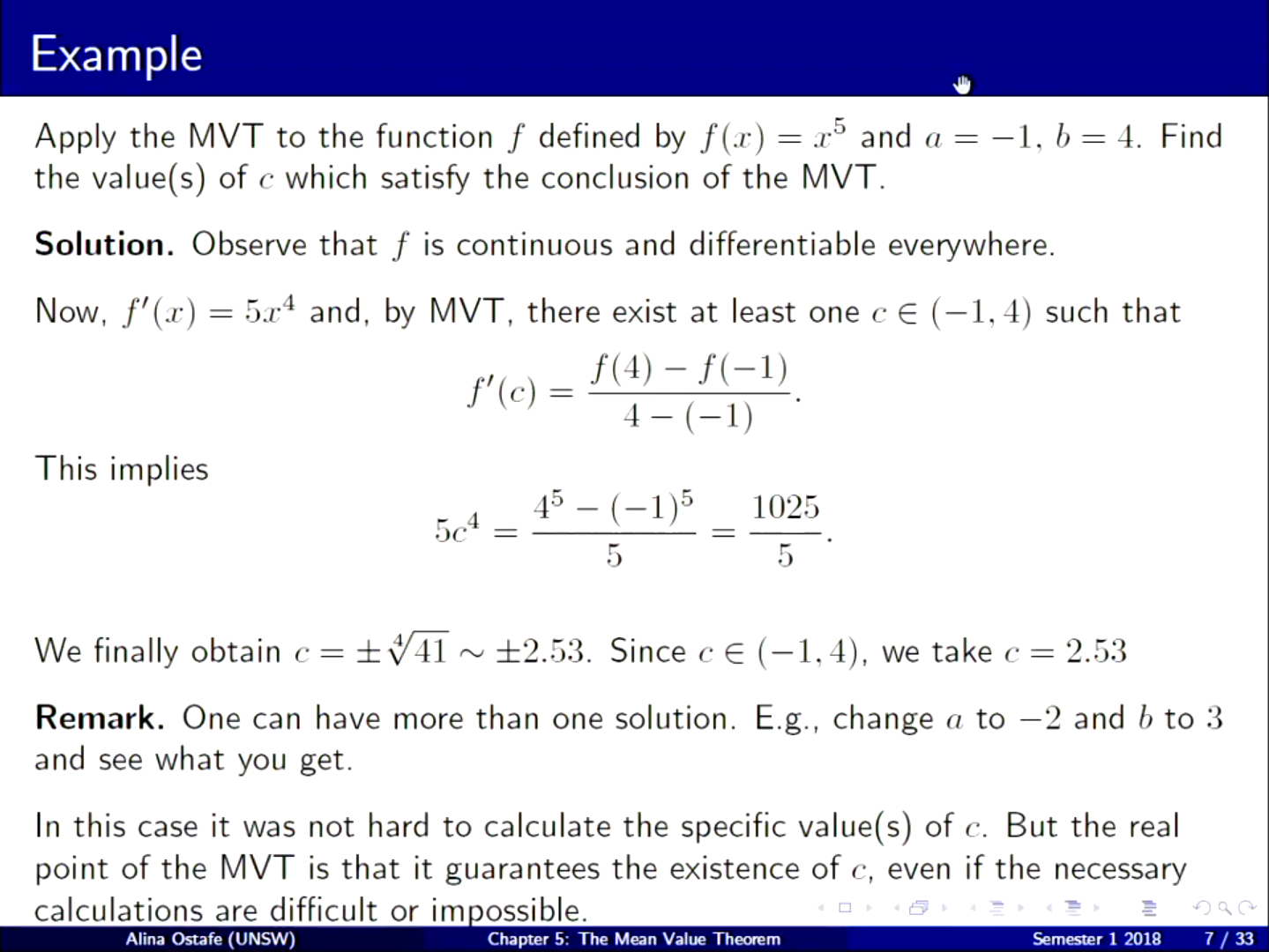 Machine generated alternative text:
Example 
Apply the M VT to the function f defined by f (x) — 
x and a 
the value(s) of c which satisfy the conclusion of the MVT. 
Solution. Observe that f is continuous and differentiable everywhere. 
4. Find 
5x4 and, by M VT, there exist at least one c e (—1, 4) such that 
Now, f' (x) 
This implies 
45 - (-1)5 
1025 
oc 
5 
5 
We finally obtain c— ±2.53. Since c €- (—1, 4), we take c — 2.53 
Remark. One can have more than one solution. E.g., change a to —2 and b to 3 
and see what you get. 
In this case it was not hard to calculate the specific value(s) of c. But the real 
point of the M VT is that it guarantees the existence of c, even if the necessary 
calculations are difficult or im ossible. 
Alina Ostafe (UNSW) 
Chapter 5: The Mean Value The«em 
7/33 
Semesær 1 2018 