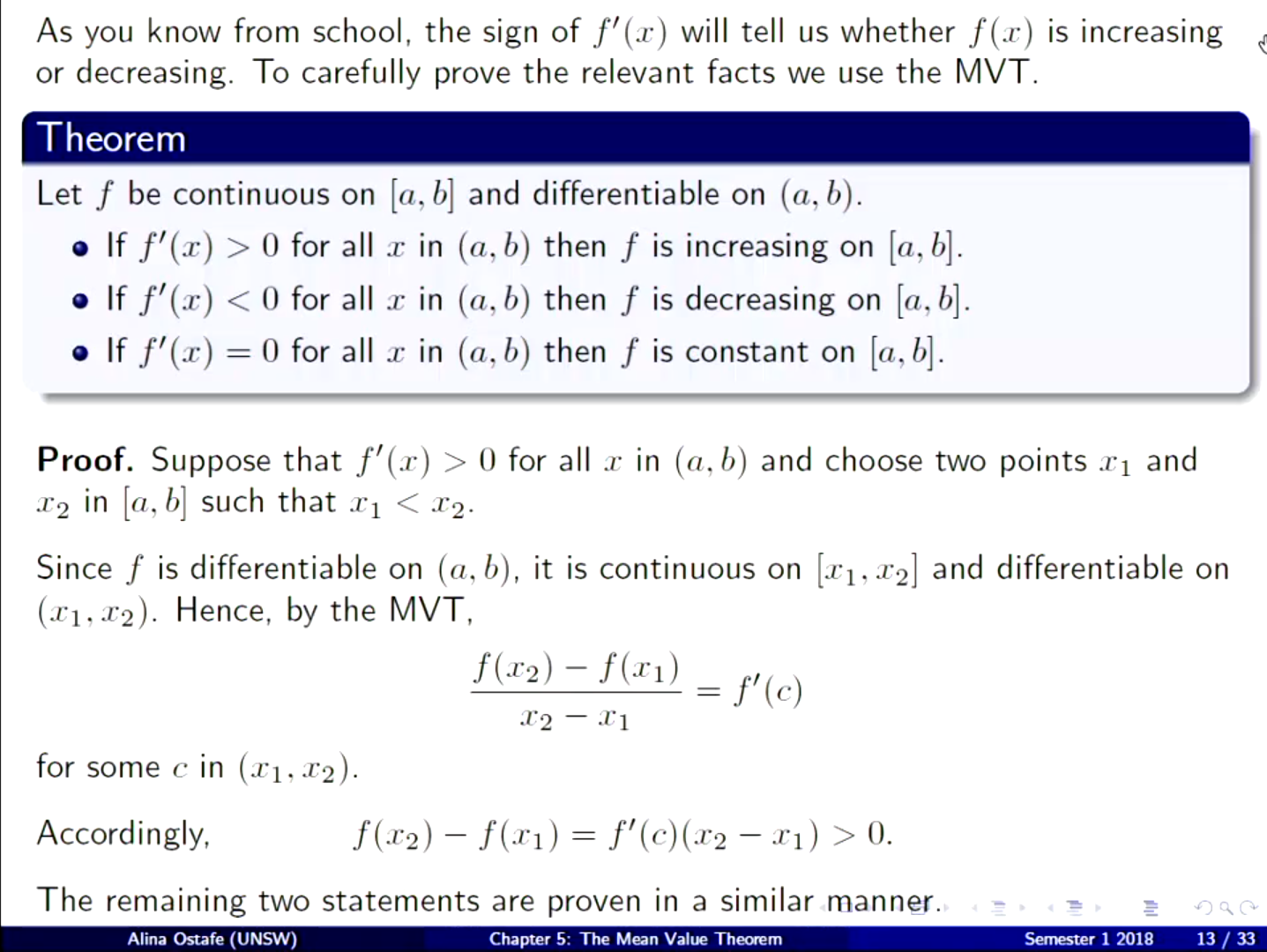 Machine generated alternative text:
As you know from school, the sign of f' (x) will tell us whether f (x) is increasing 
or decreasing. To carefully prove the relevant facts we use the MVT 
Theorem 
Let f be continuous on [a, b] and differentiable on (a, b). 
o If f' (x) > 0 for all in (a, b) then f is increasing on [a, b]. 
If f'(a:) < 0 for all in (a, b) then f is decreasing on [a, b]. 
If f = 0 for all in (a, b) then f is constant on [a, b]. 
Proof. Suppose that f' (r) > 0 for all in (a, b) and choose two points and 
in [a, b] such that < 
Since f is differentiable on (a, b), it is continuous on [11, x2] and differentiable on 
Hence, by the MVT, 
f 02) — f (Xl) 
for some c in (Xl, x2). 
Accordingly, 
f(X2) — f(X1) = — Xl) > 0. 
The remaining two statements are proven in a similar manner. 
Alina Ostafe (UNSW) 
Chapter 5: The Mean Value 
Senpster 1 2018 
13 / 33 