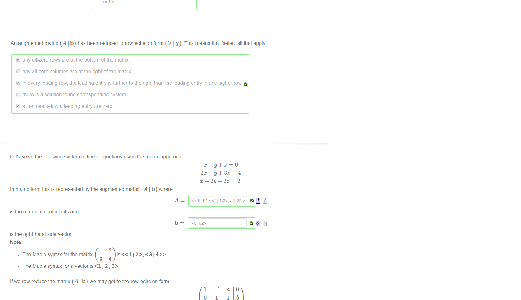 Untitled picture.png Machine generated alternative text:
leading row of a matrix is 
leading entry of a leading row 
leading column of a matrix is 
O 
O 
O 
O 
O 
O 
a row which staffs with a zero 
a row which is followed by other rows 
a row which is above a row of zeros 
a row which is not all zeros. 
the left-most non-zero entry 
the left-most zero entry 
the right-most non-zero entry 
the right-most zero entry. 
a column which contains a leading 
entry 
a column which contains all leading 
O 
entries 
a column which is followed by other 
O 
columns 
a column which contains a non-zero 
O 
entry 

Untitled picture.png Machine generated alternative text:
An augmented matrix (A I b) has been reduced to row-echelon form (U I y). This means that [select all that apply] 
any all-zero rows are at the bottom of the matrix 
any all-zero columns are at the right of the matrix 
in every leading row; the leading entry is further to the right than the leading entry in any higher row 
there is a solution to the corresponding system 
all entries below a leading entry are zero. 

Untitled picture.png Machine generated alternative text:
Let's solve the following system of linear equations using the matrix approach: 
In matrix form this is represented by the augmented matrix (A I b) where 
is the matrix of coefficients and 
b 
is the right-hand side vector. 
Note: 
• The Maple syntax for the matrix 
• The Maple syntax for a vector is<l , 2 , 
If we row reduce the matrix (A I b) we may get to the row-echelon form 
x —y+z=O 
2m — y + 3z 
x — 2y + 2z 
1 
o 
0 
a 
1 
2 
o 
b 
c 
where a 
4 
Now we may work backwards to find that z 
O 
3 
and c 
O 
6 
then y 
—1 
1 
o 
O 
and finally x 
-2 
