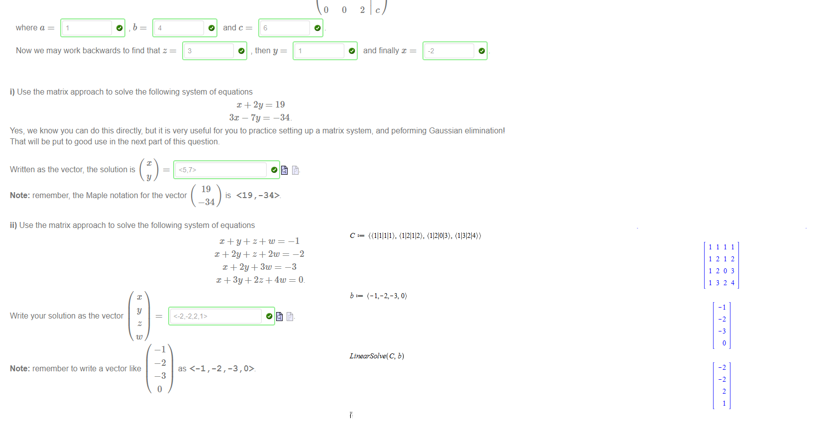 Untitled picture.png Machine generated alternative text:
Let's solve the following system of linear equations using the matrix approach: 
In matrix form this is represented by the augmented matrix (A I b) where 
is the matrix of coefficients and 
b 
is the right-hand side vector. 
Note: 
• The Maple syntax for the matrix 
• The Maple syntax for a vector is<l , 2 , 
If we row reduce the matrix (A I b) we may get to the row-echelon form 
x —y+z=O 
2m — y + 3z 
x — 2y + 2z 
1 
o 
0 
a 
1 
2 
o 
b 
c 
where a 
4 
Now we may work backwards to find that z 
O 
3 
and c 
O 
6 
then y 
—1 
1 
o 
O 
and finally x 
-2 

Untitled picture.png Machine generated alternative text:
i) Use the matrix approach to solve the following system of equations 
+ = 19 
3m — 7y 
-34 
Yes, we know you can do this directly, but it is very useful for you to practice setting up a matrix system; and peforming Gaussian elimination' 
That will be put to good use in the next part of this question. 
Written as the vector; the solution is 
y 
19 
Note: remember, the Maple notation for the vector 
is <19,-34> 
-34 
ii) Use the matrix approach to solve the following system of equations 
—1 
-2 
-3 
-2,-3 
Write your solution as the vector 
Note: remember to write a vector like 
—1 
-2 
as <—1 , 
—3 

Untitled picture.png Machine generated alternative text:
c: 
1212 
1203 
1324 
-2 
LinearSolve(C, b) 
-2 
-2 
2 
