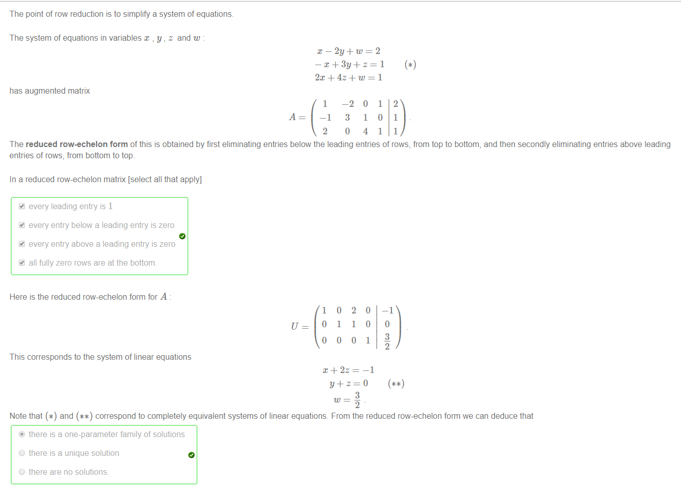 Machine generated alternative text:
The point of row reduction is to simplify a system of equations 
The system of equations in variables x , y z and w 
has augmented matrix 
x — 2y + w 
1 
—1 
2 
—1 
1 
o 
1 
2 
1 
1 
The reduced row-echelon form of this is obtained by first eliminating entries below the leading entries of rows, from top to bottom, and then secondly eliminating entries above leading 
entries of rows, from bottom to top 
In a reduced row-echelon matrix [select all that apply] 
41 every leading entry is 1 
every entry below a leading entry is zero 
every entry above a leading entry is zero 
all fully zero rows are at the bottonm 
Here is the reduced row-echelon form for A 
This corresponds to the system of linear equations 
1 
o 
o 
o 
1 
o 
2 
1 
o 
3 
o 
0 
1 
—1 
—1 
3 
2 
Note that and correspond to completely equivalent systems of linear equations. From the reduced row-echelon form we can deduce that 
there is a one-parameter family of solutions 
O 
O 
there is a unique solution 
there are no solutions. 