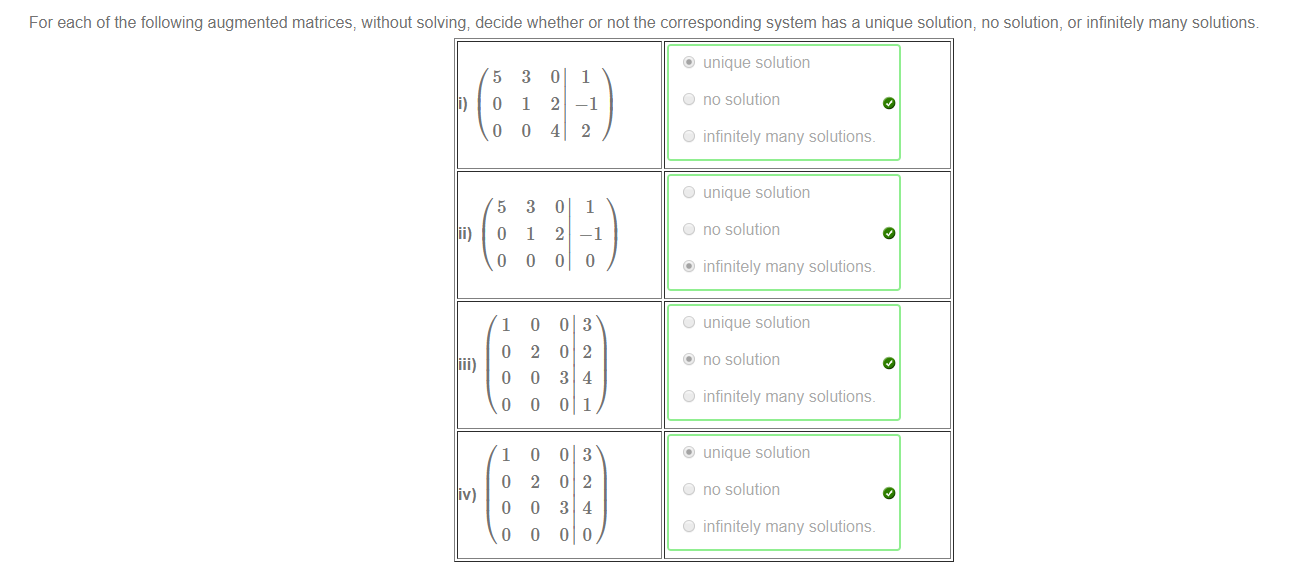 Machine generated alternative text:
For each of the following augmented matrices, without solving; decide whether or not the corresponding system has a unique solution, no solution, or infinitely many solutions 
i) 
ii) 
5 
o 
o 
5 
o 
1 
o 
o 
o 
1 
o 
o 
o 
3 
1 
o 
3 
1 
o 
o 
2 
o 
o 
o 
2 
o 
o 
o 
2 
4 
o 
2 
o 
o 
o 
3 
o 
o 
o 
3 
o 
1 
—1 
2 
1 
—1 
o 
3 
2 
4 
1 
3 
2 
4 
o 
O 
O 
O 
O 
O 
O 
O 
O 
unique solution 
no solution 
infinitely many solutions. 
unique solution 
no solution 
infinitely many solutions. 
unique solution 
no solution 
infinitely many solutions. 
unique solution 
no solution 
infinitely many solutions. 