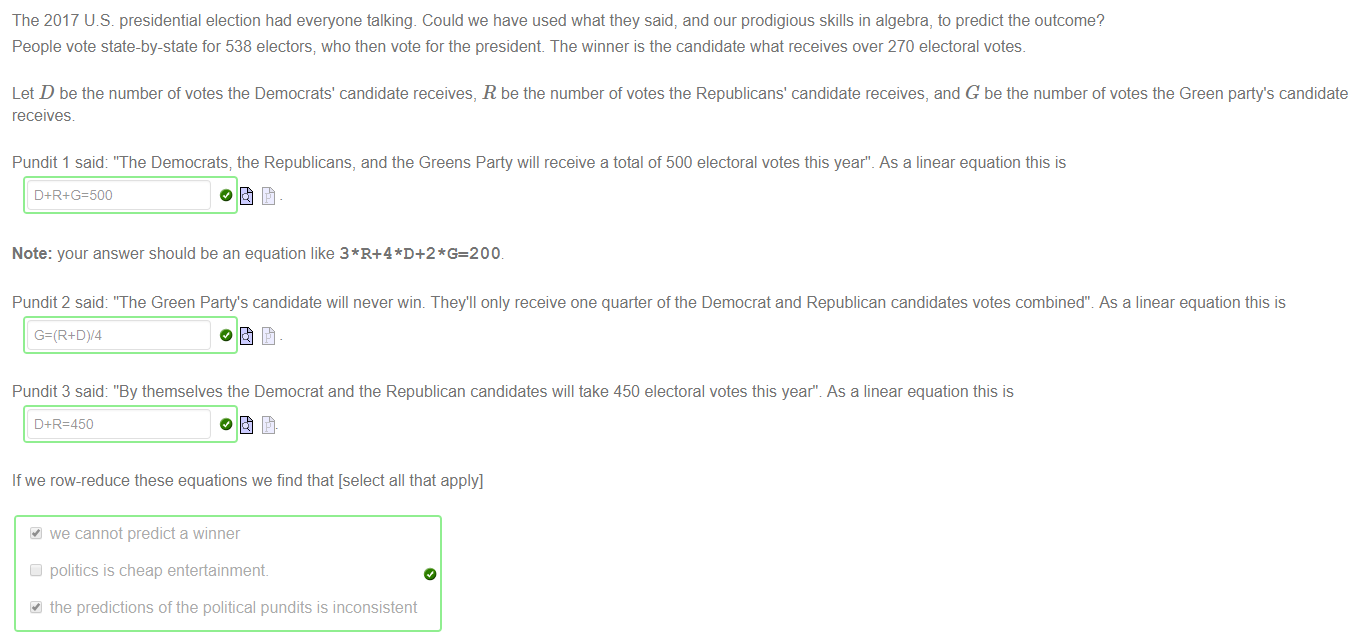 Machine generated alternative text:
The 2017 US. presidential election had everyone talking. Could we have used what they said, and our prodigious skills in algebra, to predict the outcome? 
People vote state-by-state for 538 electors; who then vote for the president The winner is the candidate what receives over 270 electoral votes. 
Let D be the number of votes the Democrats' candidate receives, R be the number of votes the Republicans' candidate receives, and G be the number of votes the Green party's candidate 
receives 
Pundit 1 said 'The Democrats; the Republicans, and the Greens Party will receive a total of 500 electoral votes this year" _ As a linear equation this is 
D+R+G=500 
Note: your answer should be an equation like 3*R+4 *D+2 
Pundit 2 said: 'The Green Party's candidate will never wim They'll only receive one quarter of the Democrat and Republican candidates votes combined't As a linear equation this is 
Pundit 3 said "By themselves the Democrat and the Republican candidates will take 450 electoral votes this yeart As a linear equation this is 
D+R=450 
If we row-reduce these equations we find that [select all that apply] 
we cannot predict a winner 
politics is cheap entertainment. 
the predictions of the political pundits is inconsistent 
