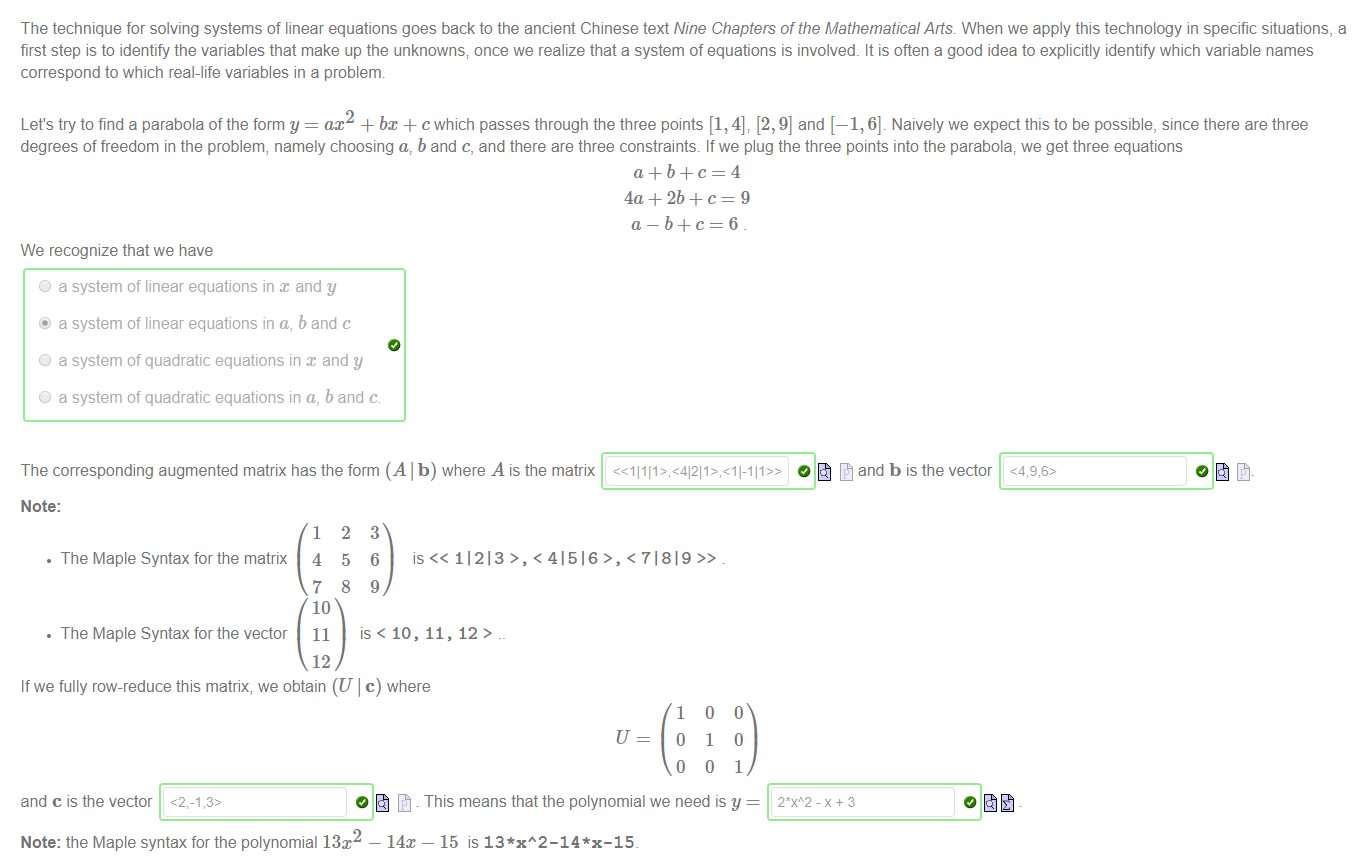 Machine generated alternative text:
The technique for solving systems of linear equations goes back to the ancient Chinese text Nine Chapters of the Mathematical Alts. When we apply this technology in specific situations, a 
first step is to identify the variables that make up the unknowns; once we realize that a system of equations is involved. It is often a good idea to explicitly identify which variable names 
correspond to which real-life variables in a problem. 
Let's try to find a parabola of the form y = ac2 + bx + c which passes through the three points [1, 4], [2, 9] and [—1, 6]. Naively we expect this to be possible, since there are three 
degrees of freedom in the problem, namely choosing a, b and c, and there are three constraints. If we plug the three points into the parabola; we get three equations 
We recognize that we have 
O a system of linear equations in and y 
@ a system of linear equations in a, b and c 
O a system of quadratic equations in x and y 
O a system of quadratic equations in a, b and c 
O and b is the vector 
Note: 
• The Maple Syntax for the matrix 
• The Maple Syntax for the vector 
1 
4 
7 
10 
11 
12 
2 
5 
8 
3 
6 
9 
11213>, < 41516 > , < 71819 
is < 10, 11, 12 > 
If we fully row-reduce this matrix, we obtain (U I c) where 
U 
1 
o 
o 
1 
o 
o 
o 
1 
and c is the vector 
O This means that the polynomial we need is y 
Note: the Maple syntax for the polynomial 13x2 — 14T — 15 is 