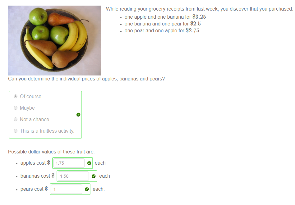 Machine generated alternative text:
While reading your grocery receipts from last week, you discover that you purchased: 
• one apple and one banana for $3.25 
• one banana and one pear for $2.5 
• one pear and one apple for $2.75. 
Can you determine the individual prices of apples; bananas and pears? 
@ Of course 
O Maybe 
O Not a chance 
O This is a fruitless activity. 
Possible dollar values of these fruit are: 
• apples cost $ 1 75 
• bananas cost $ 1.50 
• pears cost $ 1 
O each 
O each 
O each. 