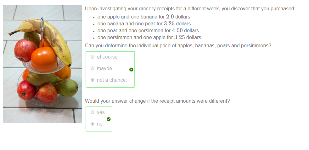 Machine generated alternative text:
Upon investigating your grocery receipts for a different week, you discover that you purchased: 
• one apple and one banana for 2.0 dollars 
• one banana and one pear for 3.25 dollars 
• one pear and one persimmon for 4.50 dollars 
• one persimmon and one apple for 3.25 dollars. 
Can you determine the individual pnce of apples; bananas, pears and persimmons? 
O of course 
O maybe 
@ not a chance. 
Would your answer change if the receipt amounts were different? 
@ no. 