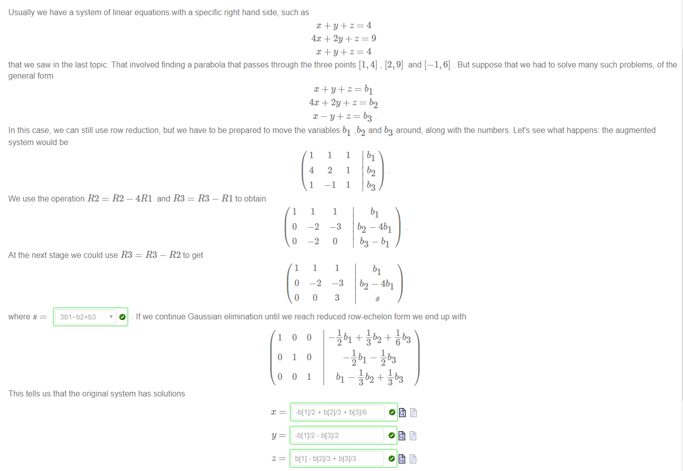 Usually we have a system of linear equations with a specific right hand side, such as 
that we saw in the last topic That involved finding a parabola that passes through the three points [1, 4] , [2, 9] and [—1, 6] But suppose that we had to solve many such problems, of the 
general form 
In this case, we can still use row reduction; but we have to be prepared to move the variables bl 7b2 and b3 around; along with the numbers. Let's see what happens: the augmented 
system would be 
We use the operation R2 
= - 4R1 and R3 
= R3 
RI to obtain 
1 
o 
o 
1 
O 
1 
4 
1 
1 
—2 
—2 
1 
-2 
O 
1 
2 
—1 
1 
—3 
1 
1 
1 
1 
b2 
b2 ¯ 4b1 
b3-bl 
At the next stage we could use R3 = R3 — R2 to get 
3 b2-4b1 
3 
where s 
3b I-b2+ö3 
O 
If we continue Gaussian elimination until we reach reduced row-echelon form we end up with 
1 
o 
o 
o 
1 
o 
o 
o 
1 
- äbl + + åb3 
—Jbl 
1 
bl — äb2 + åb3 
This tells us that the original system has solutions 
ö[l] - 5121/3 + 5131/3 