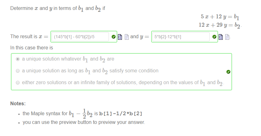 Determine x and y in terms of bl and b2 if 
The result is x 
In this case there is 
@ a unique solution whatever bl and b2 
are 
C) a unique solution as long as bl and b2 satisfy some condition 
5 x + 12 y = bl 
12 29 y = b2 
C) either zero solutions or an infinite family of solutions; depending on the values of bl and b2 
Notes: 
• the Maple syntax for bl — ub2 isb[l] -1/2*b [2] 
you can use the preview button to preview your answer 