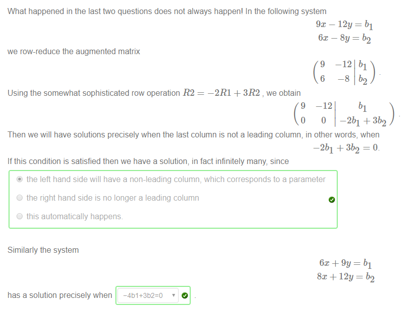 Machine generated alternative text:
What happened in the last two questions does not always happen' In the following system 
we row-reduce the augmented matrix 
Using the somewhat sophisticated row operation R2 
—2R1 + 3R2 , we obtain 
9 
6m — 8y = b2 
—12 bl 
9 
6 
-12 
Then we will have solutions precisely when the last column is not a leading column, in other words; when 
—2b1 +3b2 = O. 
If this condition is satisfied then we have a solution; in fact infinitely many, since 
@ the left hand side will have a non-leading column, which corresponds to a parameter 
O the right hand side is no longer a leading column 
O this automatically happens 
Similarly the system 
has a solution precisely when 
6m + 9y 
8x + 12y 
-401+352=0 