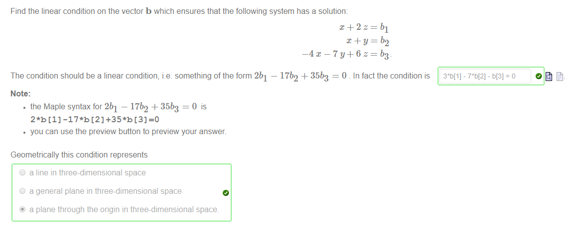 Machine generated alternative text:
Find the linear condition on the vector b which ensures that the following system has a solution: 
The condition should be a linear condition, i.e. something of the form 2b1 — 17b2 + 35b3 = 0 . In fact the condition is 
Note: 
• the Maple syntax for 2b1 — 17b2 + 35b3 = 0 is 
you can use the preview button to preview your answer 
Geometrically this condition represents 
O 
O 
a line in three-dimensional space 
a general plane in three-dimensional space 
a plane through the origin in three-dimensional space. 