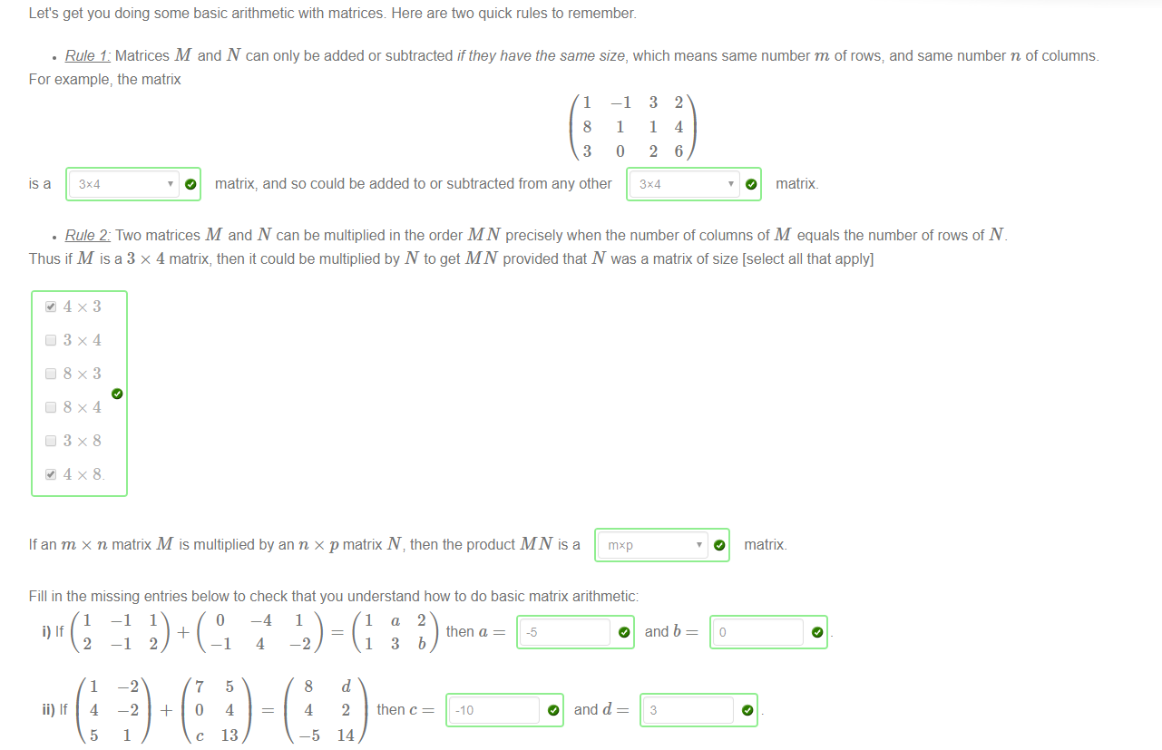 Let's get you doing some basic arithmetic with matrices Here are two quick rules to remember. 
• Rule 1: Matrices M and N can only be added or subtracted if they have the same size, which means same number m of rows; and same number n of columns. 
For example, the matrix 
1 
8 
3 
-1 
1 
o 
3 
1 
2 
2 
4 
6 
IS a 
O matrix, and so could be added to or subtracted from any other 
3X4 
O matrix. 
• Rule 2: Two matrices M and N can be multiplied in the order MI'V precisely when the number of columns of M equals the number of rows of N. 
Thus if M is a 3 x 4 matrix, then it could be multiplied by N to get MINT provided that N was a matrix of size [select all that apply] 
If an m x n matrix M is multiplied by an n x p matrix N v then the product MN is a mxp 
Fill in the missing entries below to check that you understand how to do basic matrix arithmetic: 
O 
matrix. 
1 
i) If 
2 
1 
5 
O 
—4 
5 
4 
13 
1 
-2 
8 
4 
—5 
then a 
_5 
O and b 
-2 
1 
7 
c 
13b 
then c 
2 
14 