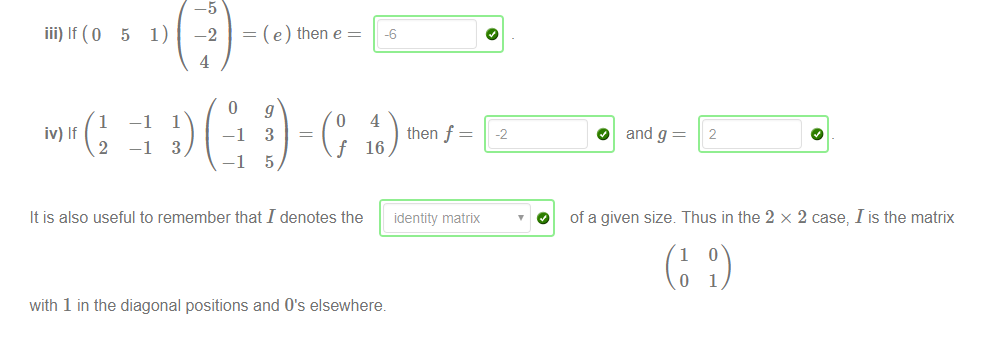 iii) If (0 5 1) 
1 
—1 
iv) If 
2 
—1 
—5 
—2 
4 
— (e) then e 
1 
3 
-1 
—1 
3 
5 
f 
4 
then f 
16 
-2 
O 
O and g 
2 
It is also useful to remember that I denotes the identity matrix 
with 1 in the diagonal positions and o's elsewhere. 
of a given size Thus in the 2 x 2 case, I is the matrix 