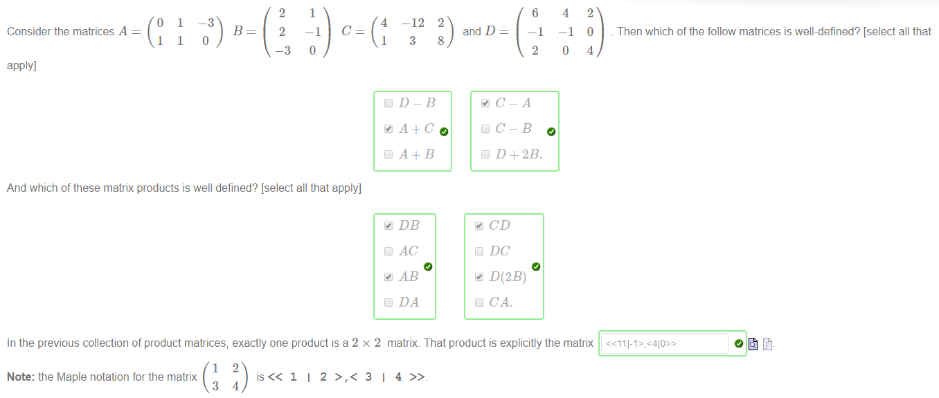 1 
o 
Consider the matrices A 
1 
apply] 
1 
1 
-3 
B 
2 
2 
—3 
4 
1 
—12 
3 
2 
and D 
6 
—1 
2 
4 
-1 
o 
2 
O 
4 
Then which of the follow matrices is well-defined? [select all that 
8 
o 
And which of these matrix products is well defined? [select all that apply] 
DD-B 
DB 
DC-B 
D D+2B. 
CD 
DC 
DOB) 
CA. 
In the previous collection of product matrices; exactly one product is a 2 x 2 matrix. That product is explicitly the matrix 
1 
2 
Note: the Maple notation for the matrix 
3 
4 