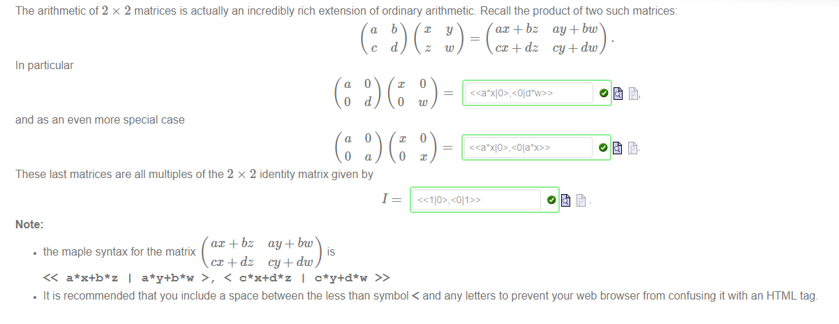 The arithmetic of 2 x 2 matrices is actually an incredibly rich extension of ordinary arithmetic. Recall the product of two such matrices: 
ax + bz ay + bw 
cc + dz cy + dw 
In particular 
a 
and as an even more special case 
a 
0 
o 
d 
o 
a 
x 
0 
0 
O 
w 
These last matrices are all multiples of the 2 x 2 identity matrix given by 
1 
Note: 
ax + bz ay + bw 
• the maple syntax for the matrix 
cc + dz cy + dw 
a*x+b*z I a*y+b*w > , < c*x+d*z I c*y+d*w >> 
• It is recommended that you include a space beftveen the less than symbol < and any letters to prevent your web browser from confusing it with an HTML tag 