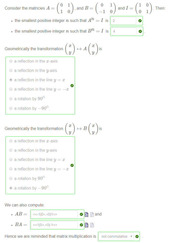 Consider the matricies A 
, and B 
• the smallest positive integer n such that An 
• the smallest positive integer n such that Bn 
Geometrically the transformation 
O a reflection in the x-axis 
O a reflection in the y-axis 
@ a reflection in the line y 
O a reflection in the line y 
O a rotation by 900 
O a rotation by —900 
Geometrically the transformation 
O a reflection in the x-axis 
O a reflection in the y-axis 
O a reflection in the line y 
O a reflection in the line y 
O a rotation by 900 
@ a rotation by —900 
We can also compute: 
Hence we are reminded that matrix multiplication is 
O 
-1 
1 
and I 
1 
o 
Then: 
1 
lis 2 
lis 4 
not commutative ' 