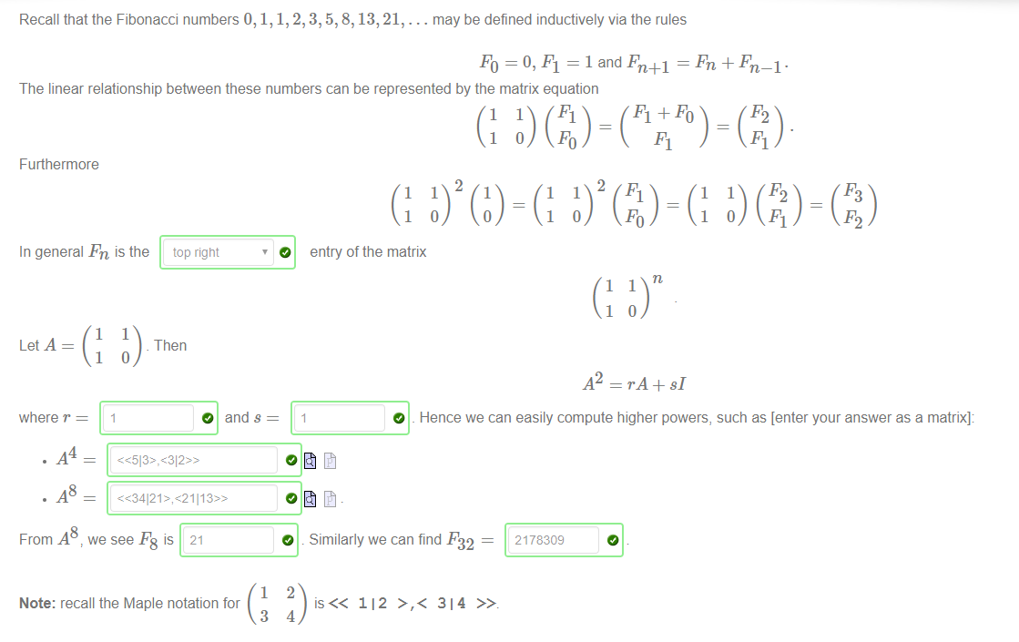 Recall that the Fibonacci numbers 0, 1, 1, 2, 3, 5, 8, 13, 21, . 
. may be defined inductively via the rules 
FO = 0, Fl = 1 and Fn+l ¯ 
The linear relationship between these numbers can be represented by the matrix equation 
Furthermore 
In general Fn is the 
1 
1 
top right 
Then 
O 
O 
1 
entry of the matrix 
1 
1 
where r 
. A4 
. A8 
1 
and s 
O 
.42 = rA + sl 
Hence we can easily compute higher powers, such as [enter your answer as a matrix]: 
FromA8 we see F8 is 21 
2178309 
1 
Note: recall the Maple notation for 
3 
O . Similarly we can find F32 — 
2 
112 >,< 314 
4 