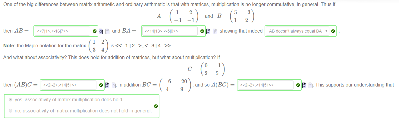 One of the big differences between matrix arithmetic and ordinary arithmetic is that with matrices, multiplication is no longer commutative; in general. Thus if 
—1 
then AB 
1 
2 
—3 
and BA 
5 
-3 
and B 
O Showing that indeed 
Note: the Maple notation for the matrix 
112 >,< 314 
And what about associativityQ This does hold for addition of matrices; but what about multiplication? If 
then 
—6 
In addition BC 
4 
O 
—1 
20) and so A(BC) 
9 
AB doesn't always equal SA ' 
O This supports our understanding that 
@ yes, associativity of matrix multiplication does hold 
O no: associativity of matrix multiplication does not hold in general. 