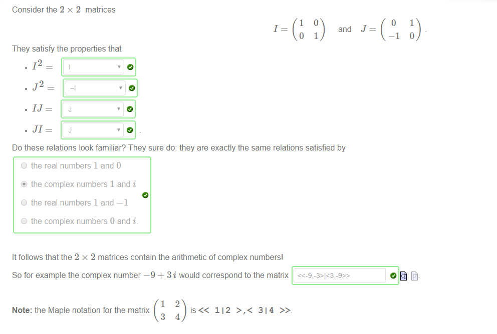 Consider the 2 x 2 matrices 
1 
1 
o 
They satisfy the properties that 
. 12 
and 
1 
o 
—1 
1 
Do these relations look familiar? They sure do: they are exactly the same relations satisfied by 
O the real numbers 1 and O 
@ the complex numbers 1 and i 
O the real numbers 1 and —1 
O the complex numbers 0 and i 
It follows that the 2 x 2 matrices contain the arithmetic of complex numbers' 
So for example the complex number —9 + 3i would correspond to the matrix 
1 
Note: the Maple notation for the matrix 
3 
2 
112 >,< 314 
4 