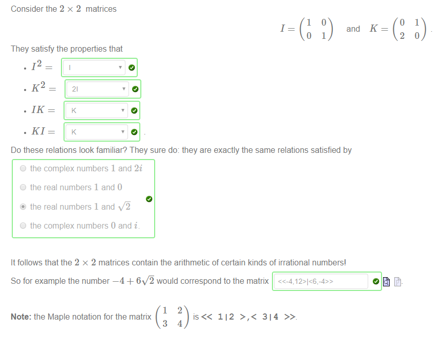 Consider the 2 x 2 matrices 
1 
1 
o 
They satisfy the properties that 
and 
1 
o 
2 
1 
. 12 
. K2 
. 1K 
21 
Do these relations look familiar? They sure do: they are exactly the same relations satisfied by 
O the complex numbers 1 and 2i 
O the real numbers 1 and O 
@ the real numbers 1 and 
O the complex numbers 0 and i 
It follows that the 2 x 2 matrices contain the arithmetic of certain kinds of irrational numbers' 
So for example the number —4 + 60 would correspond to the matrix 
1 
Note: the Maple notation for the matrix 
3 
2 
112 >,< 314 
4 