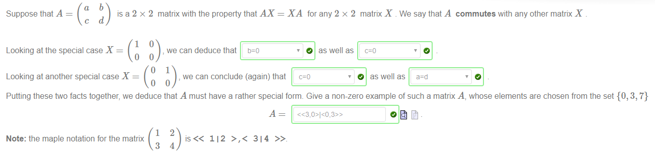 a 
Suppose that A 
c 
b 
is a 2 x 2 
d 
1 
matrix with the property that AX 
we can deduce that 
we can conclude (again) that 
XA for any 2 x 2 matrix X We say that A commutes with any other matrix X 
O as well as 
Looking at the special case X 
o 
Looking at another special case X 
o 
Putting these ftvo facts together, we deduce that A must have a rather special form. Give a non-zero example of such a matrix A, whose elements are chosen from the set {0, 3, 7} 
1 
Note: the maple notation for the matrix 
3 
2 
112 >,< 314 
4 