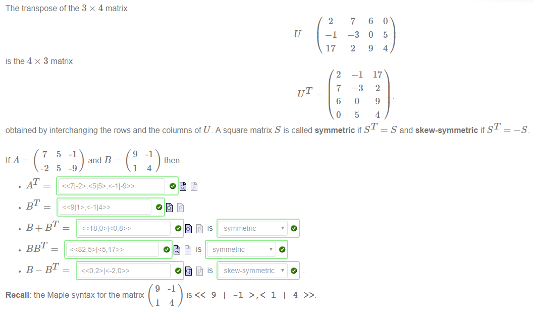 The transpose of the 3 x 4 matrix 
is the 4 x 3 matrix 
2 
—1 
17 
2 
UT _ 7 
6 
o 
7 
-3 
2 
—1 
-3 
o 
5 
6 
0 
9 
17 
2 
9 
4 
obtained by interchanging the rows and the columns of U. A square matrix S is called symmetric if ST 
5 
4 
S and skew-symmetric if ST 
and B 
then 
. AT 
. B+BT 
Recall: the Maple syntax for the matrix 