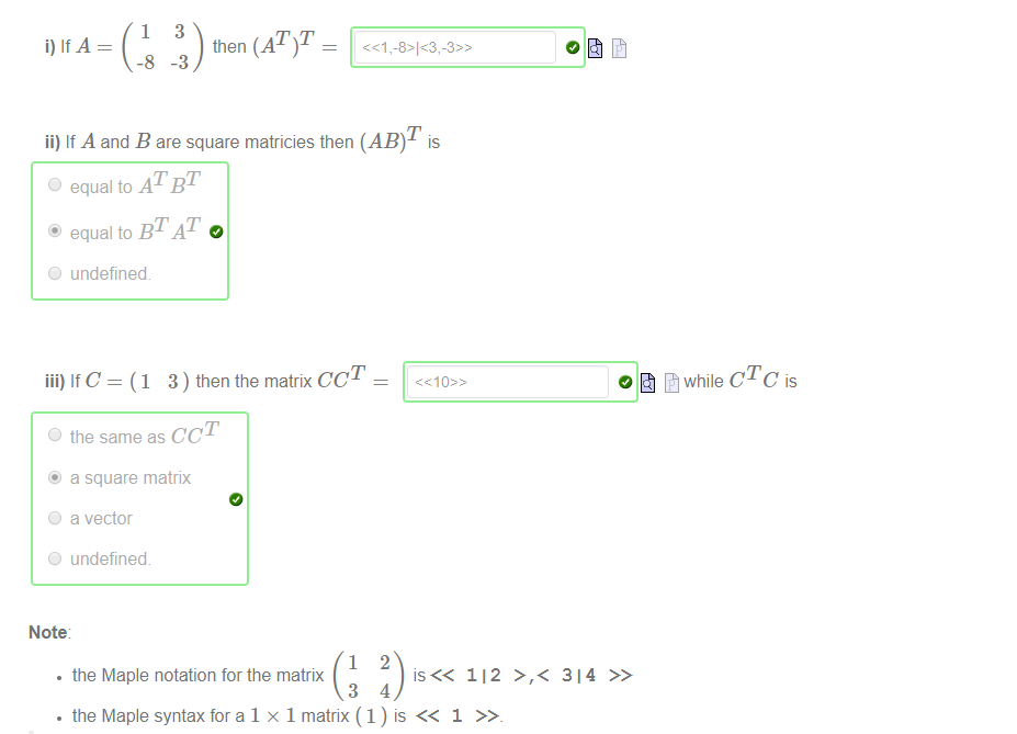 ii) If A and B are square matricies then (AB)T is 
C) equal to AT BT 
O undefined. 
iii) IfC = (1 3) then the matrix CCT 
C) the same as CCT 
@ a square matrix 
O a vector 
O undefined. 
Note 
• the Maple notation for the matrix 
112 >,< 314 >> 
• the Maple syntax for a 1 x 1 matrix ( 1 ) is << 1 
cTc is 