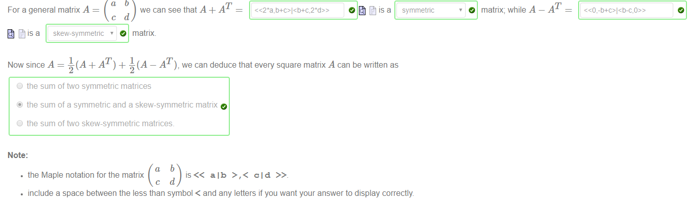 For a general matrix A 
c 
is a skew-symmetric ' 
we can see that A + AT 
d 
O matrix. 
symmetric 
O matrix; while A 
AT 
Now since A = —(A + AT) + J (A — AT), we can deduce that every square matrix A can be written as 
O the sum of two symmetric matrices 
@ the sum of a symmetric and a skew-symmetric matrix 
O the sum of two skew-symmetric matrices. 
Note: 
• the Maple notation for the matrix 
alb >,< old 
• include a space between the less than symbol < and any letters if you want your answer to display correctly. 