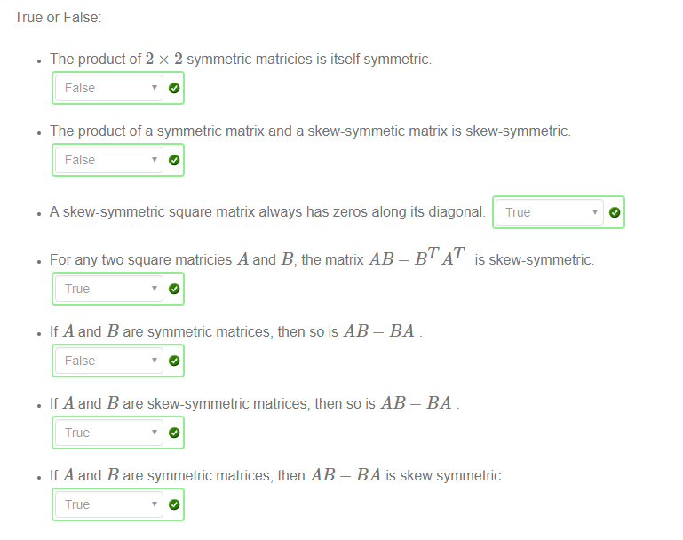 True or False 
The product of 2 x 2 symmetric matricies is itself symmetric 
False 
The product of a symmetric matrix and a skew-symmetic matrix is skew-symmetric 
False 
• A skew-symmetric square matrix always has zeros along its diagonal. True 
• For any ftvo square matricies A and B, the matrix AB — BTAT is skew-symmetric 
True 
• If A and B are symmetric matrices, then so is AB 
False 
• If A and B are skew-symmetric matrices, then so is AB 
True 
• If A and B are symmetric matrices, then AB 
True 
BA is skew symmetric 