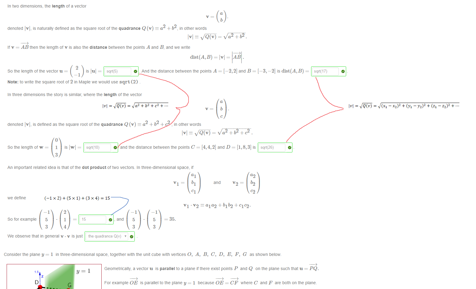 Untitled picture.png Machine generated alternative text:
In two dimensions, the length ot a vector 
denoted Ivl, is naturally defined as the square root ot the quadrance Q (v) a2 + b2, in other words 
It v = AB then the length of v is also the distance between the points A and B, and we write 
b 
2 
So the length of the vector u = 
—1 
Ivl= AB . 
O . And the distance between the points A = [—2, 2] and B = [—3, —2] is dist(A,B) 
Note: to write the square root of 2 in Maple we would use sqrt (2) 
In three dimensions the story is similar, where the length of the vector 
b 
denoted Ivl, is defined as the square root ot the quadrance Q (v) a2 + b2 + c2 in other words 
So the length of w 
1 
3 
is 
sqrt(1 0) 
O and the distance between the points C = and D = [1, 8,3] is 
sqrt(26) 
An important related idea is that ot the dot product ot two vectors. In three-dimensional space, it 
a2 
bl 
we define 
So for example 
and 
- ald2+b1b2+c102. 
—1 
5 
3 
2 
1 
4 
15 
O , and 
—1 
5 
3 
—1 
5 
3 
VI 
= 35. 
We observe that in general v . v is just the quadrance Q(v) 

Untitled picture.png Machine generated alternative text:
Consider the plane y = 1 in three-dimensional space, together witn the unit cube with vertices O, A, B, C, D, E, F, G as shown below 
Geometrically, a vector u is parallel to a plane it there exist points P and Q on the plane such that u = PQ. 
For example OE is parallel to the plane y = 1 because OE = CF where C and F are öotn on the plane. 
Geometrically this means that OEFC is a parallelogram. 
i) Which of these vectors are parallel to the plane y = 1 ? [select all that apply] 
OD 
D OC 
D GO. 
ii) The vector DC is parallel to the planes [select all that apply) 
Ink Drawings
Ink Drawings
﷐𝑣﷯=﷐﷮𝑄﷐𝑣﷯﷯=﷐﷮﷐﷐﷐𝑥﷮1﷯−﷐𝑥﷮2﷯﷯﷮2﷯+﷐﷐﷐𝑦﷮1﷯−﷐𝑦﷮2﷯﷯﷮2﷯+﷐﷐﷐𝑧﷮1﷯−﷐𝑧﷮2﷯﷯﷮2﷯+…﷯
﷐𝑣﷯=﷐﷮𝑄﷐𝑣﷯﷯=﷐﷮﷐𝑎﷮2﷯+﷐𝑏﷮2﷯+﷐𝑐﷮2﷯+…﷯
Ink Drawings
Ink Drawings
﷐−1×2﷯+﷐5×1﷯+﷐3×4﷯=15
Ink Drawings
