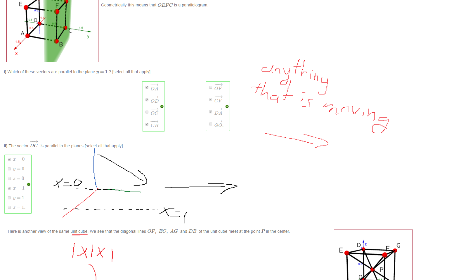 Untitled picture.png Machine generated alternative text:
Consider the plane y = 1 in three-dimensional space, together witn the unit cube with vertices O, A, B, C, D, E, F, G as shown below 
Geometrically, a vector u is parallel to a plane it there exist points P and Q on the plane such that u = PQ. 
For example OE is parallel to the plane y = 1 because OE = CF where C and F are öotn on the plane. 
Geometrically this means that OEFC is a parallelogram. 
i) Which of these vectors are parallel to the plane y = 1 ? [select all that apply] 
OD 
D OC 
D GO. 
ii) The vector DC is parallel to the planes [select all that apply) 

Untitled picture.png Machine generated alternative text:
Here is another view ot the same unit cube. We see that the diagonal lines OF, EC, AG and DB ottne unit cube meet at the point P in the center. 
i) The point Pis 
ii) The vectors PA, PB and PC are: 
PA 
iii) Evaluate the following dot products: 
O and BC. BE 
An important use of the dot product is defining perpendicularity: 
So we can conclude that 
u I v precisely when u • v = 
Ink Drawings
Ink Drawings
Ink Drawings
Ink Drawings
Ink Drawings
Ink Drawings
Ink Drawings
Ink Drawings
Ink Drawings
Ink Drawings
Ink Drawings
Ink Drawings
Ink Drawings
Ink Drawings
Ink Drawings
Ink Drawings
Ink Drawings
Ink Drawings
Ink Drawings
Ink Drawings
Ink Drawings
Ink Drawings
￼
￼
￼￼￼￼￼￼￼￼￼￼￼￼￼￼￼
￼￼￼
