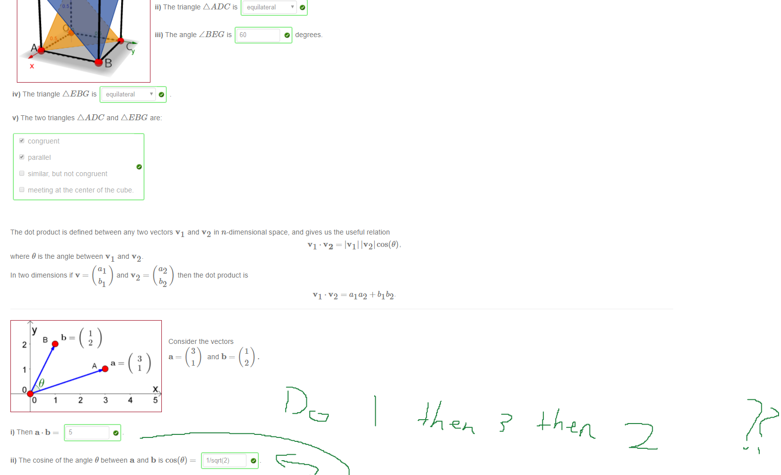 Untitled picture.png Machine generated alternative text:
3 
2 
o 
0 
05 
2 
3 
4 
5 
G 
The dot product allows us to also define and calculate the angle 9 between vectors v and w by the formula 
v.w= Ivllwlcos(9). 
Here is our unit cube again' 
i) The cosine ot the angle Z ADC is 112 
ii) The triangle AADCis equilateral 
iii) The angle Z BEG is 60 
O degrees. 
iv) The triangle AEBG is equilateral 
v) The two triangles A ADC and AEBG are: 
congruent 
parallel 
similar, but not congruent 
meeting at the center of the cube 

Untitled picture.png Machine generated alternative text:
The dot product is defined between any two vectors VI and v2 in n-dimensional space, and gives us the useful relation 
where 9 is the angle between VI and v2_ 
In two dimensions it v = 
al 
and v 2 ¯ 
a2 
then the dot product is 
Consider the vectors 
¯ IVI IV'21 cos(9), 
VI = ala2 +b1b2- 
2 
0 
i) Then a • b 
2 
2 
3 
3 
4 
3 
and b 
1 
1 
2 
x 
5 
ii) The cosine ot the angle 9 between a and b is cos(9) 
iii) The angle between a and b is, to the nearest degree, 46 
iv) The cosine ot the angle between a and BA is 
1/sqrt(2) 
v) The angle between a and BA is, to the nearest degree, 
vi) The triangle formed by O = [0,0], A = [3,11 and B 
a right triangle 
obtuse 
isosceles 
equilateral 
46 
[1, 2] is a bit special, since it is: [select all that apply] 
Ink Drawings
￼￼￼￼￼￼
￼￼
Ink Drawings
Ink Drawings
Ink Drawings
￼
