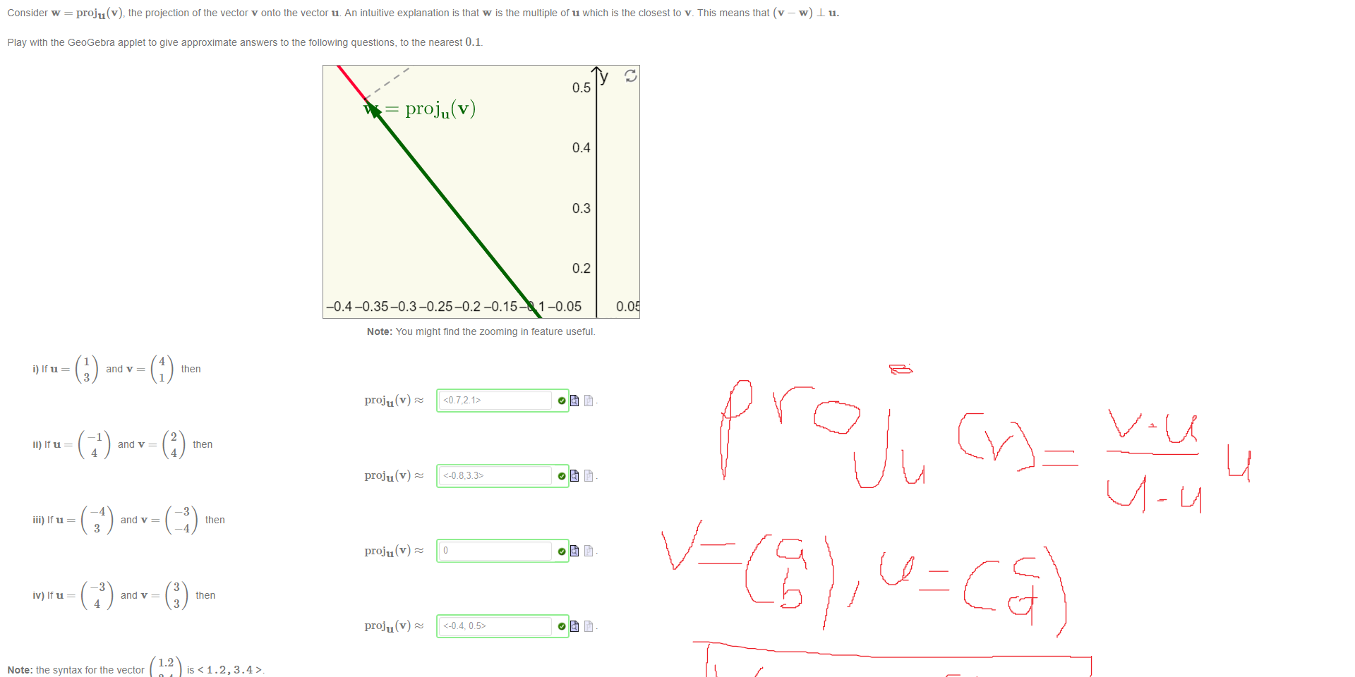 Untitled picture.png Machine generated alternative text:
Consider w = proju(v), the projection of the vector v onto the vector u. An intuitive explanation is that w is the multiple of u which is the closest to v _ This means that (v 
Play witn the GeoGebra applet to give approximate answers to the following questions, to the nearest 0.1. 
0.0 
i) It u 
ii) It u 
iii) It u 
iv) It u 
and v = 
3 
and v = 
4 
-4 
and v = 
3 
—3 
and v = 
4 
1.2 
4 
then 
1 
2 
then 
4 
-3 
then 
—4 
3 
then 
3 
0.5 
proju(v) 
0.4 
0.3 
0.2 
-0.4-0.35-0.3-0.25-0.2 -0.15 1-0.05 
Note: You might find the zooming in teature useful. 
proju(v) z 
proju(v) z 
proju(v) z 
proju(v) z 
Note: the syntax for the vector 
3.4 
is < 1.2, 3.4> 
Ink Drawings
Ink Drawings
Ink Drawings
Ink Drawings
￼
Ink Drawings
Ink Drawings
Ink Drawings
Ink Drawings
￼
￼
￼
￼
￼
￼￼￼￼
￼
￼￼￼￼￼￼￼￼
￼
￼
