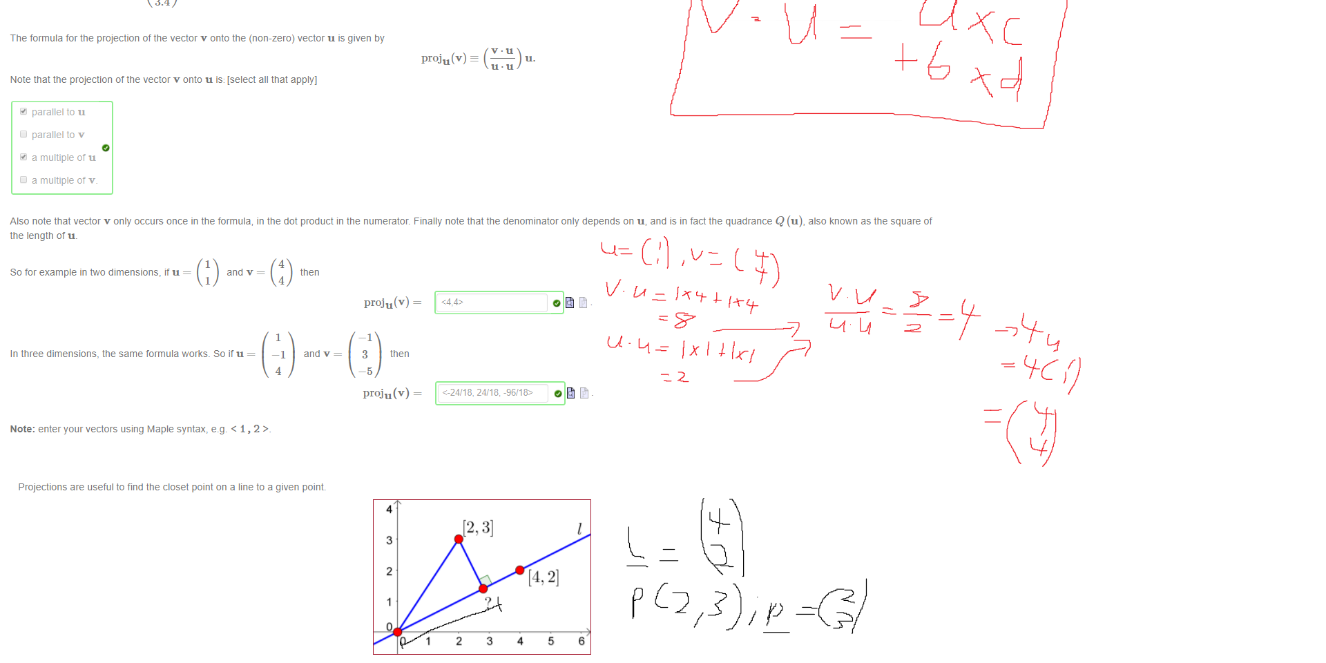 Untitled picture.png Machine generated alternative text:
Consider w = proju(v), the projection of the vector v onto the vector u. An intuitive explanation is that w is the multiple of u which is the closest to v _ This means that (v 
Play witn the GeoGebra applet to give approximate answers to the following questions, to the nearest 0.1. 
0.0 
i) It u 
ii) It u 
iii) It u 
iv) It u 
and v = 
3 
and v = 
4 
-4 
and v = 
3 
—3 
and v = 
4 
1.2 
4 
then 
1 
2 
then 
4 
-3 
then 
—4 
3 
then 
3 
0.5 
proju(v) 
0.4 
0.3 
0.2 
-0.4-0.35-0.3-0.25-0.2 -0.15 1-0.05 
Note: You might find the zooming in teature useful. 
proju(v) z 
proju(v) z 
proju(v) z 
proju(v) z 
Note: the syntax for the vector 
3.4 
is < 1.2, 3.4> 

Untitled picture.png Machine generated alternative text:
The formula for the projection of the vector v onto the (non-zero) vector u is given by 
proj u (v) 
Note that the projection of the vector v onto u is: [select all that apply] 
parallel to u 
C' parallel to v 
a multiple of u 
C' a multiple of v. 
Also note that vector v only occurs once in the formula, in the dot product in the numerator. Finally note that the denominator only depends on u, and is in tact the quadrance Q (u), also known as the square of 
the length ot u. 
So tor example in two dimensions, it u = 
and v = 
4 
4 
1 
4 
then 
and v = 
proju (v) 
In three dimensions, the same formula works. So it u = 
Note: enter your vectors using Maple syntax, e.g. < 1, 2 
—1 
3 
—5 
then 
proju(v) 
<-2418. 24/18, -96/18> 

Untitled picture.png Machine generated alternative text:
Projections are useful to find the closet point on a line to a given point 
4 
3 
2 
a) It I is the line tnrougn the points [0,0] and [4, 2] , then the closest point on I to the point [2, 3] is 
Note: the Maple syntax tor a point is of the form [1, 2] 
7 
6 
5 
4 
3 
2 
1 
2 
3 
4 
5 
6 
0123456 
b) The line m shown passes tnrougn the point [3, 1] in the direction of the vector 
_ What is the closest point on m to the point [4, 7]? 
1 
The closest point is [08, 351 
Hint: try to rephrase these questions in terms ot projecting one vector onto another. 
Ink Drawings
Ink Drawings
Ink Drawings
Ink Drawings
Ink Drawings
Ink Drawings
Ink Drawings
￼￼￼￼￼￼￼￼
￼￼￼￼￼￼
￼￼￼￼￼￼
￼￼￼￼￼￼￼￼
￼
￼￼￼
￼￼￼￼
￼
￼￼
Ink Drawings
Ink Drawings
Ink Drawings
Ink Drawings
Ink Drawings
￼
￼
Ink Drawings
Ink Drawings
Ink Drawings
￼￼￼
￼
