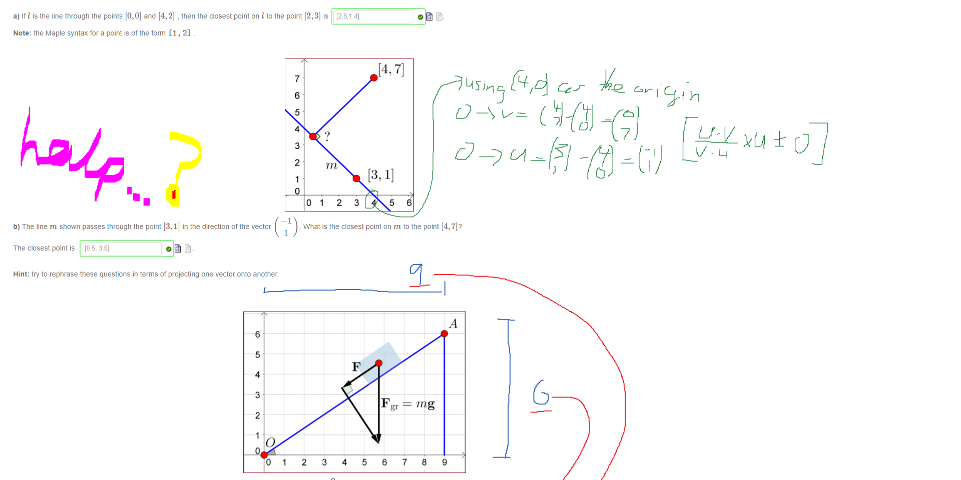 Untitled picture.png Machine generated alternative text:
Projections are useful to find the closet point on a line to a given point 
4 
3 
2 
a) It I is the line tnrougn the points [0,0] and [4, 2] , then the closest point on I to the point [2, 3] is 
Note: the Maple syntax tor a point is of the form [1, 2] 
7 
6 
5 
4 
3 
2 
1 
2 
3 
4 
5 
6 
0123456 
b) The line m shown passes tnrougn the point [3, 1] in the direction of the vector 
_ What is the closest point on m to the point [4, 7]? 
1 
The closest point is [08, 351 
Hint: try to rephrase these questions in terms ot projecting one vector onto another. 

Untitled picture.png Machine generated alternative text:
6 
5 
4 
3 
2 
2 
2 
Consider a block of ice of mass m = 0.5 kg sitting on an inclined plane with a slope of 
The force due to gravity (measured in Newtons) is given by the well known formula 
6 
7 
mg 
8 
-9.8 
9 
m/sec2 
F gr = mg 
where the vector g is acceleration due to gravity (measured in meters per second per second), namely g 
Let's use our projection formula to determine F, the force acting parallel to the plane. 
i) From the picture we see AO = 
Note: make sure to enter your vectors in Maple notation (e.g. < 1, 2 
ii) The force parallel to the plane is (to the nearest 0.1) 
F = (Fgr) 
So we see that the magnitude of the force F is (to the nearest 0.1) 
O Newtons (kg m/sec2)_ 
It is the force F which determines the actual motion of the block down the inclined plane. 
Ink Drawings
Ink Drawings
Ink Drawings
Ink Drawings
Ink Drawings
Ink Drawings
Ink Drawings
Ink Drawings
Ink Drawings
Ink Drawings
Ink Drawings
Ink Drawings
Ink Drawings
Ink Drawings
Ink Drawings
Ink Drawings
Ink Drawings
Ink Drawings
Ink Drawings
Ink Drawings
Ink Drawings
￼
￼￼￼￼￼
￼￼￼￼￼
￼￼￼￼￼￼￼￼￼

Ink Drawings
Ink Drawings
Ink Drawings
Ink Drawings
￼￼
￼￼
Ink Drawings
Ink Drawings
Ink Drawings
Ink Drawings
