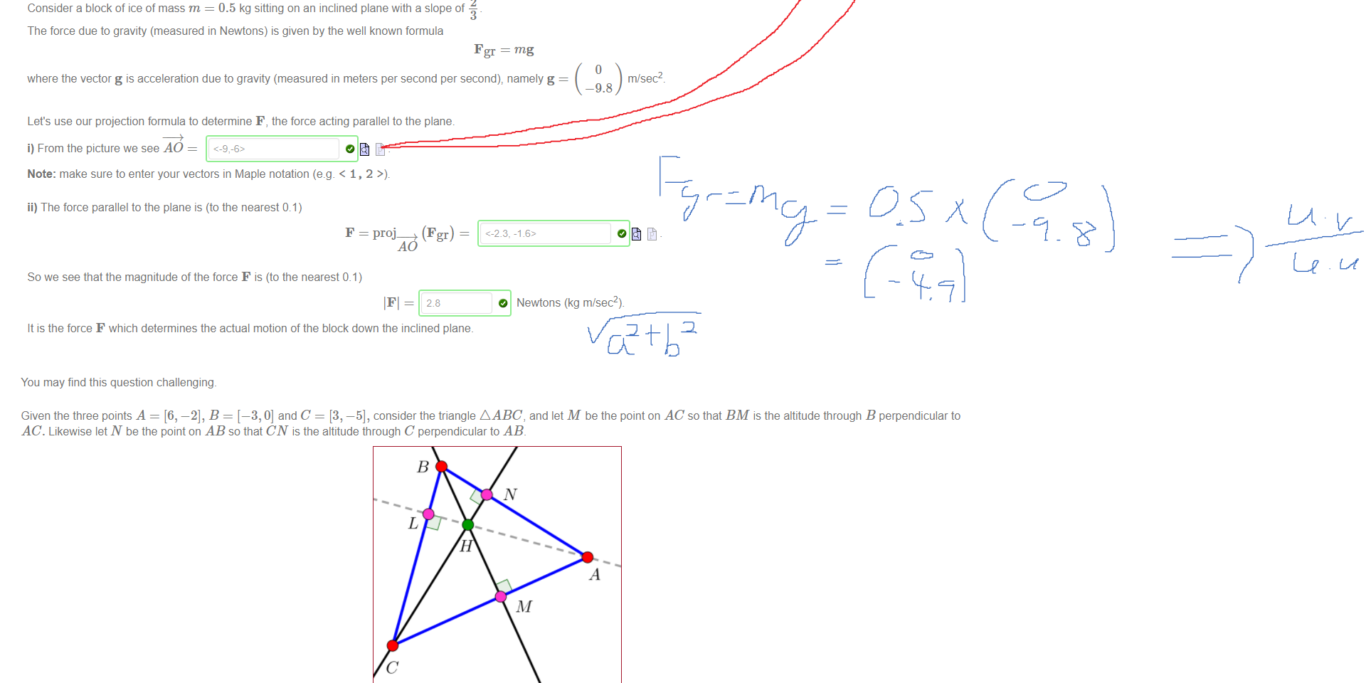 Untitled picture.png Machine generated alternative text:
6 
5 
4 
3 
2 
2 
2 
Consider a block of ice of mass m = 0.5 kg sitting on an inclined plane with a slope of 
The force due to gravity (measured in Newtons) is given by the well known formula 
6 
7 
mg 
8 
-9.8 
9 
m/sec2 
F gr = mg 
where the vector g is acceleration due to gravity (measured in meters per second per second), namely g 
Let's use our projection formula to determine F, the force acting parallel to the plane. 
i) From the picture we see AO = 
Note: make sure to enter your vectors in Maple notation (e.g. < 1, 2 
ii) The force parallel to the plane is (to the nearest 0.1) 
F = (Fgr) 
So we see that the magnitude of the force F is (to the nearest 0.1) 
O Newtons (kg m/sec2)_ 
It is the force F which determines the actual motion of the block down the inclined plane. 

Untitled picture.png Machine generated alternative text:
You may find this question challenging. 
Given the three points A = [6, —2], B = [—3, 0] and C = [3, —5], consider the triangle A ABC, and let M be the point on AC so that BM is the altitude through B perpendicular to 
AC. Likewise let N be the point on AB so that CN is the altitude through C perpendicular to AB 
(diagram not to scale) 
i) Find M 
ii) Find N 
1 
Note: in Maple notation the point [ 
Challenge (worth 2 points): 
M 
N 
3 
—l is entered as [1/2, 3/4] 
[25, -55] 
[321/85: -128/85] 
iii) It is known that the three altitudes of any triangle meet at a common point called the orthocenter For A ABC, this orthocenter is 
H = [31/11,-64/111 
Ink Drawings
Ink Drawings
Ink Drawings
Ink Drawings
Ink Drawings
￼
￼
￼
Ink Drawings
Ink Drawings
Ink Drawings
Ink Drawings
￼￼
￼
￼￼
Ink Drawings
Ink Drawings
Ink Drawings
Ink Drawings
￼
￼￼
￼
￼￼￼
￼￼
